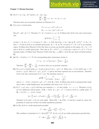Chapter 11 Review Exercises
19. For P = 4x + 2y − 2x2
and Q = 4x − 3y + 4xy.
∂P
∂x
+
∂Q
∂y
= 4 − 4x − 3 + 4x = 1  0.
Therefore there are no periodic solutions by Theorem 11.5.
20. If (x, y) is a critical point,
P = x + y − x(x2
+ y2
) = 0
Q = −x + y − y(x2
+ y2
) = 0.
But yP − xQ = y2
+ x2
. Therefore x2
+ y2
= 0 and so x = y = 0. It follows that (0, 0) is the only critical point
and
g
((0, 0)) =

 1
−1 
so that τ = 2, ∆ = 2
+1  0, and so τ2
−4∆ = −4. Note that if n = (−2x, −2y), n·V = 2r2
(r2
−). If   0,
then τ  0 and so (0, 0) is an unstable spiral point. If r = 2, n · V ≥ 0 and so x2
+ y2
≤ 42
is an invariant
region. It follows from Theorem 11.8(i) that there is at least one periodic solution in this region. If   0, τ  0
and so (0, 0) is a stable spiral point. Note that n · V = 2r2
(r2
− ) ≥ 0 for any r and so x2
+ y2
≤ r2
is an
invariant region. It follows from Theorem 11.9(ii) that limt→+∞ X(t) = (0, 0) for any choice of initial position
X0.
21. (a) If x = θ and y = x
= θ
, the corresponding plane autonomous system is
x
= y, y
= ω2
sin x cos x −
g
l
sin x −
β
ml
y.
Therefore
∂P
∂x
+
∂Q
∂y
= −
β
ml
 0 and so there are no periodic solutions.
(b) If (x, y) is a critical point, y = 0 and so sin x(ω2
cos x − g/l) = 0. Either sin x = 0 (in which case x = 0)
of cos x = g/ω2
l. But if ω2
 g/l, g/ω2
l  1 and so the latter equation has no real solutions. Therefore
(0, 0) is the only critical point if ω2
 g/l. The Jacobian matrix is
g
(X) =

0 1
ω2
cos 2x − g
l cos x − β
ml
and so τ = −β/ml  0 and ∆ = g/l − ω2
 0 for X = (0, 0). It follows that (0, 0) is asymptotically stable
and so after a small displacement, the pendulum will return to θ = 0, θ
= 0.
(c) If ω2
 g/l, cos x = g/ω2
l will have two solutions x = ±x̂ that satisfy −π  x  π. Therefore (±x̂, 0)
are two additional critical points. If X1 = (0, 0), ∆ = g/l − ω2
 0 and so (0, 0) is a saddle point. If
X1 = (±x̂, 0), τ = −β/ml  0 and
∆ =
g
l
cos x̂ − ω2
cos 2x̂ =
g2
ω2l2
− ω2

2
g2
ω4l2
− 1

= ω2
−
g2
ω2l2
 0.
Therefore (x̂, 0) and (−x̂, 0) are each stable. When θ(0) = θ0, θ
(0) = 0 and θ0 is small we expect the
pendulum to reach one of these two stable equilibrium positions.
(d) In (b), (0, 0) is a stable spiral point provided
τ2
− 4∆ =
β2
m2l2
− 4
g
l
− ω2

 0.
This condition is equivalent to β  2ml

g/l − ω2 . In (c), (±x̂, 0) are stable spiral points provided that
τ2
− 4∆ =
β2
m2l2
− 4

ω2
−
g2
ω2l2

 0.
560
 