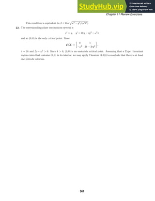 Chapter 11 Review Exercises
This condition is equivalent to β  2ml

ω2 − g2/(ω2l2) .
22. The corresponding plane autonomous system is
x
= y, y
= 2ky − cy3
− ω2
x
and so (0, 0) is the only critical point. Since
g
(X) =

0 1
−ω2
2k − 3cy2
.
τ = 2k and ∆ = ω2
 0. Since k  0, (0, 0) is an unstabale critical point. Assuming that a Type I invariant
region exists that contains (0, 0) in its interior, we may apply Theorem 11.8(i) to conclude that there is at least
one periodic solution.
561
 