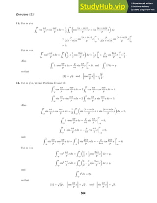 Exercises 12.1
11. For m = n
 p
0
cos
nπ
p
x cos
mπ
p
x dx =
1
2
 p
0

cos
(n − m)π
p
x + cos
(n + m)π
p
x

dx
=
p
2(n − m)π
sin
(n − m)π
p
x




p
0
+
p
2(n + m)π
sin
(n + m)π
p
x




p
0
= 0.
For m = n  p
0
cos2 nπ
p
x dx =
 p
0

1
2
+
1
2
cos
2nπ
p
x

dx =
1
2
x




p
0
+
p
4nπ
sin
2nπ
p
x




p
0
=
p
2
.
Also  p
0
1 · cos
nπ
p
x dx =
p
nπ
sin
nπ
p
x




p
0
= 0 and
 p
0
12
dx = p
so that
1 =
√
p and cos
nπ
p
x =

p
2
.
12. For m = n, we use Problems 11 and 10:
 p
−p
cos
nπ
p
x cos
mπ
p
x dx = 2
 p
0
cos
nπ
p
x cos
mπ
p
x dx = 0
 p
−p
sin
nπ
p
x sin
mπ
p
x dx = 2
 p
0
sin
nπ
p
x sin
mπ
p
x dx = 0.
Also
 p
−p
sin
nπ
p
x cos
mπ
p
x dx =
1
2
 p
−p

sin
(n − m)π
p
x + sin
(n + m)π
p
x

dx = 0,
 p
−p
1 · cos
nπ
p
x dx =
p
nπ
sin
nπ
p
x




p
−p
= 0,
 p
−p
1 · sin
nπ
p
x dx = −
p
nπ
cos
nπ
p
x




p
−p
= 0,
and  p
−p
sin
nπ
p
x cos
nπ
p
x dx =
 p
−p
1
2
sin
2nπ
p
x dx = −
p
4nπ
cos
2nπ
p
x




p
−p
= 0.
For m = n
 p
−p
cos2 nπ
p
x dx =
 p
−p

1
2
+
1
2
cos
2nπ
p
x

dx = p,
 p
−p
sin2 nπ
p
x dx =
 p
−p

1
2
−
1
2
cos
2nπ
p
x

dx = p,
and  p
−p
12
dx = 2p
so that
1 = 2p , cos
nπ
p
x =
√
p , and sin
nπ
p
x =
√
p .
564
 