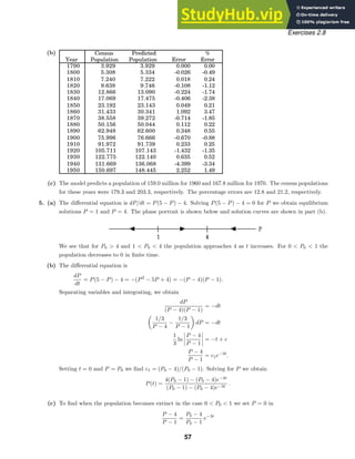 Census Predicted %
Year Population Population Error Error
1790 3.929 3.929 0.000 0.00
1800 5.308 5.334 -0.026 -0.49
1810 7.240 7.222 0.018 0.24
1820 9.638 9.746 -0.108 -1.12
1830 12.866 13.090 -0.224 -1.74
1840 17.069 17.475 -0.406 -2.38
1850 23.192 23.143 0.049 0.21
1860 31.433 30.341 1.092 3.47
1870 38.558 39.272 -0.714 -1.85
1880 50.156 50.044 0.112 0.22
1890 62.948 62.600 0.348 0.55
1900 75.996 76.666 -0.670 -0.88
1910 91.972 91.739 0.233 0.25
1920 105.711 107.143 -1.432 -1.35
1930 122.775 122.140 0.635 0.52
1940 131.669 136.068 -4.399 -3.34
1950 150.697 148.445 2.252 1.49
Exercises 2.8
(b)
(c) The model predicts a population of 159.0 million for 1960 and 167.8 million for 1970. The census populations
for these years were 179.3 and 203.3, respectively. The percentage errors are 12.8 and 21.2, respectively.
5. (a) The diﬀerential equation is dP/dt = P(5 − P) − 4. Solving P(5 − P) − 4 = 0 for P we obtain equilibrium
solutions P = 1 and P = 4. The phase portrait is shown below and solution curves are shown in part (b).
We see that for P0  4 and 1  P0  4 the population approaches 4 as t increases. For 0  P0  1 the
population decreases to 0 in ﬁnite time.
(b) The diﬀerential equation is
dP
dt
= P(5 − P) − 4 = −(P2
− 5P + 4) = −(P − 4)(P − 1).
Separating variables and integrating, we obtain
dP
(P − 4)(P − 1)
= −dt

1/3
P − 4
−
1/3
P − 1

dP = −dt
1
3
ln
P − 4
P − 1
= −t + c
P − 4
P − 1
= c1e−3t
.
Setting t = 0 and P = P0 we ﬁnd c1 = (P0 − 4)/(P0 − 1). Solving for P we obtain
P(t) =
4(P0 − 1) − (P0 − 4)e−3t
(P0 − 1) − (P0 − 4)e−3t
.
(c) To ﬁnd when the population becomes extinct in the case 0  P0  1 we set P = 0 in
P − 4
P − 1
=
P0 − 4
P0 − 1
e−3t
57
 