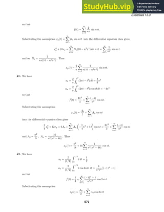 Exercises 12.3
so that
f(t) =
∞

n=1
2
nπ
sin nπt.
Substituting the assumption xp(t) =
∞

n=1
Bn sin nπt into the diﬀerential equation then gives
x
p + 10xp =
∞

n=1
Bn(10 − n2
π2
) sin nπt =
∞

n=1
2
nπ
sin nπt
and so Bn =
2
nπ(10 − n2π2)
. Thus
xp(t) =
2
π
∞

n=1
1
n(10 − n2π2)
sin nπt.
41. We have
a0 =
2
π
 π
0
(2πt − t2
) dt =
4
3
π2
an =
2
π
 π
0
(2πt − t2
) cos nt dt = −4n2
so that
f(t) =
2π2
3
+
∞

n=1
(−4)
n2
cos nt.
Substituting the assumption
xp(t) =
A0
2
+
∞

n=1
An cos nt
into the diﬀerential equation then gives
1
4
x
p + 12xp = 6A0 +
∞

n=1
An

−
1
4
n2
+ 12

cos nt =
2π2
3
+
∞

n=1
(−4)
n2
cos nt
and A0 =
π2
9
, An =
16
n2(n2 − 48)
. Thus
xp(t) =
π2
18
+ 16
∞

n=1
1
n2(n2 − 48)
cos nt.
42. We have
a0 =
2
(1/2)
 1/2
0
t dt =
1
2
an =
2
(1/2)
 1/2
0
t cos 2nπt dt =
1
n2π2
[(−1)n
− 1]
so that
f(t) =
1
4
+
∞

n=1
(−1)n
− 1
n2π2
cos 2nπt.
Substituting the assumption
xp(t) =
A0
2
+
∞

n=1
An cos 2nπt
579
 