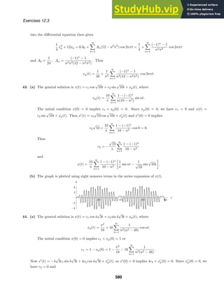 20 40 60 80
t
-4
-2
2
4
x
Exercises 12.3
into the diﬀerential equation then gives
1
4
x
p + 12xp = 6A0 +
∞

n=1
An(12 − n2
π2
) cos 2nπt =
1
4
+
∞

n=1
(−1)n
− 1
n2π2
cos 2nπt
and A0 =
1
24
, An =
(−1)n
− 1
n2π2(12 − n2π2)
. Thus
xp(t) =
1
48
+
1
π2
∞

n=1
(−1)n
− 1
n2(12 − n2π2)
cos 2nπt.
43. (a) The general solution is x(t) = c1 cos
√
10t + c2 sin
√
10t + xp(t), where
xp(t) =
10
π
∞

n=1
1 − (−1)n
n(10 − n2)
sin nt.
The initial condition x(0) = 0 implies c1 + xp(0) = 0. Since xp(0) = 0, we have c1 = 0 and x(t) =
c2 sin
√
10t + xp(t). Then x
(t) = c2
√
10 cos
√
10t + x
p(t) and x
(0) = 0 implies
c2
√
10 +
10
π
∞

n=1
1 − (−1)n
10 − n2
cos 0 = 0.
Thus
c2 = −
√
10
π
∞

n=1
1 − (−1)n
10 − n2
and
x(t) =
10
π
∞

n=1
1 − (−1)n
10 − n2

1
n
sin nt −
1
√
10
sin
√
10t

.
(b) The graph is plotted using eight nonzero terms in the series expansion of x(t).
44. (a) The general solution is x(t) = c1 cos 4
√
3t + c2 sin 4
√
3t + xp(t), where
xp(t) =
π2
18
+ 16
∞

n=1
1
n2(n2 − 48)
cos nt.
The initial condition x(0) = 0 implies c1 + xp(0) = 1 or
c1 = 1 − xp(0) = 1 −
π2
18
− 16
∞

n=1
1
n2(n2 − 48)
.
Now x
(t) = −4
√
3c1 sin 4
√
3t + 4c2 cos 4
√
3t + x
p(t), so x
(0) = 0 implies 4c2 + x
p(0) = 0. Since x
p(0) = 0, we
have c2 = 0 and
580
 
