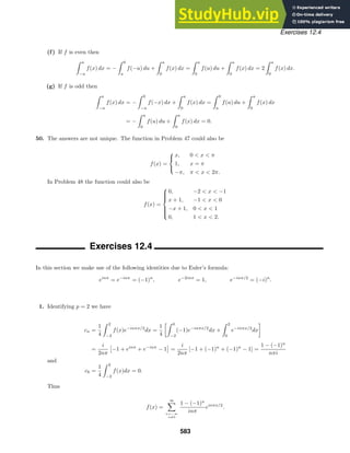 Exercises 12.4
(f) If f is even then
 a
−a
f(x) dx = −
 0
a
f(−u) du +
 a
0
f(x) dx =
 a
0
f(u) du +
 a
0
f(x) dx = 2
 a
0
f(x) dx.
(g) If f is odd then
 a
−a
f(x) dx = −
 0
−a
f(−x) dx +
 a
0
f(x) dx =
 0
a
f(u) du +
 a
0
f(x) dx
= −
 a
0
f(u) du +
 a
0
f(x) dx = 0.
50. The answers are not unique. The function in Problem 47 could also be
f(x) =



x, 0  x  π
1, x = π
−π, π  x  2π.
In Problem 48 the function could also be
f(x) =









0, −2  x  −1
x + 1, −1  x  0
−x + 1, 0  x  1
0, 1  x  2.
Exercises 12.4
In this section we make use of the following identities due to Euler’s formula:
einπ
= e−inπ
= (−1)n
, e−2inπ
= 1, e−inπ/2
= (−i)n
.
1. Identifying p = 2 we have
cn =
1
4
 2
−2
f(x)e−inπx/2
dx =
1
4
 0
−2
(−1)e−inπx/2
dx +
 2
0
e−inπx/2
dx

=
i
2nπ

−1 + einπ
+ e−inπ
− 1

=
i
2nπ
[−1 + (−1)n
+ (−1)n
− 1] =
1 − (−1)n
nπi
and
c0 =
1
4
 2
−2
f(x)dx = 0.
Thus
f(x) =
∞

n=−∞
n=0
1 − (−1)n
inπ
einπx/2
.
583
 