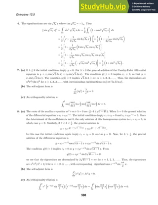 Exercises 12.5
6. The eigenfunctions are sin
√
λn x where tan
√
λn = −λn. Thus
 sin λn x2
=
 1
0
sin2
λn x dx =
1
2
 1
0
1 − cos 2 λn x dx
=
1
2

x −
1
2
√
λn
sin 2 λn x
 



1
0
=
1
2

1 −
1
2
√
λn
sin 2 λn

=
1
2

1 −
1
2
√
λn
2 sin λn cos λn

=
1
2

1 −
1
√
λn
tan λn cos λn cos λn

=
1
2

1 −
1
√
λn
− λn cos2
λn

=
1
2
1 + cos2
λn .
7. (a) If λ ≤ 0 the initial conditions imply y = 0. For λ  0 the general solution of the Cauchy-Euler diﬀerential
equation is y = c1 cos(
√
λ ln x) + c2 sin(
√
λ ln x). The condition y(1) = 0 implies c1 = 0, so that y =
c2 sin(
√
λ ln x). The condition y(5) = 0 implies
√
λ ln 5 = nπ, n = 1, 2, 3, . . . . Thus, the eigenvalues are
n2
π2
/(ln 5)2
for n = 1, 2, 3, . . . , with corresponding eigenfunctions sin[(nπ/ ln 5) ln x].
(b) The self-adjoint form is
d
dx
[xy
] +
λ
x
y = 0.
(c) An orthogonality relation is
 5
1
sin
mπ
ln 5
ln x sin
nπ
ln 5
ln x dx = 0.
8. (a) The roots of the auxiliary equation m2
+m+λ = 0 are 1
2 (−1±
√
1 − 4λ ). When λ = 0 the general solution
of the diﬀerential equation is c1 + c2e−x
. The initial conditions imply c1 + c2 = 0 and c1 + c2e−2
= 0. Since
the determinant of the coeﬃcients is not 0, the only solution of this homogeneous system is c1 = c2 = 0, in
which case y = 0. Similarly, if 0  λ  1
4 , the general solution is
y = c1e
1
2 (−1+
√
1−4λ )x
+ c2e
1
2 (−1−
√
1−4λ )x
.
In this case the initial conditions again imply c1 = c2 = 0, and so y = 0. Now, for λ  1
4 , the general
solution of the diﬀerential equation is
y = c1e−x/2
cos
√
4λ − 1 x + c2e−x/2
sin
√
4λ − 1 x.
The condition y(0) = 0 implies c1 = 0 so y = c2e−x/2
sin
√
4λ − 1 x. From
y(2) = c2e−1
sin 2
√
4λ − 1 = 0
we see that the eigenvalues are determined by 2
√
4λ − 1 = nπ for n = 1, 2, 3, . . . . Thus, the eigenvalues
are n2
π2
/42
+ 1/4 for n = 1, 2, 3, . . . , with corresponding eigenfunctions e−x/2
sin
nπ
2
x.
(b) The self-adjoint form is
d
dx
[ex
y
] + λex
y = 0.
(c) An orthogonality relation is
 2
0
ex
e−x/2
sin
mπ
2
x e−x/2
cos
nπ
2
x dx =
 2
0
sin
mπ
2
x cos
nπ
2
x dx = 0.
590
 