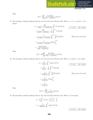 Exercises 12.6
Thus
f(x) =
∞

i=1
λiJ1(2λi)
(λ2
i + 1)J2
0 (2λi)
J0(λix).
7. The boundary condition indicates that we use (17) and (18) of Section 12.6. With n = 1, b = 4, and h = 3 we
obtain
ci =
2λ2
i
(16λ2
i − 1 + 9)J2
1 (4λi)
 4
0
xJ1(λix)5x dx
t = λix dt = λi dx
=
5λ2
i
4(2λ2
i + 1)J2
1 (4λi)
·
1
λ3
i
 4λi
0
t2
J1(t) dt
=
5
4λi(2λ2
i + 1)J2
1 (4λi)
 4λi
0
d
dt
[t2
J2(t)] dt [From (4) in the text]
=
5
4λi(2λ2
i + 1)J2
1 (4λi)
t2
J2(t)




4λi
0
=
20λiJ2(4λi)
(2λ2
i + 1)J2
1 (4λi)
.
Thus
f(x) = 20
∞

i=1
λiJ2(4λi)
(2λ2
i + 1)J2
1 (4λi)
J1(λix).
8. The boundary condition indicates that we use (15) and (16) of Section 12.6. With n = 2 and b = 1 we obtain
c1 =
2
J2
3 (λi)
 1
0
xJ2(λix)x2
dx
t = λix dt = λi dx
=
2
J2
3 (λi)
·
1
λ4
i
 λi
0
t3
J2(t) dt
=
2
λ4
i J2
3 (λi)
 λi
0
d
dt
[t3
J3(t)] dt [From (4) in the text]
=
2
λ4
i J2
3 (λi)
t3
J3(t)




λi
0
=
2
λiJ3(λi)
.
Thus
f(x) = 2
∞

i=1
1
λiJ3(λi)
J2(λix).
9. The boundary condition indicates that we use (19) and (20) of Section 12.6. With b = 3 we obtain
c1 =
2
9
 3
0
xx2
dx =
2
9
x4
4




3
0
=
9
2
,
ci =
2
9J2
0 (3λi)
 3
0
xJ0(λix)x2
dx
t = λix dt = λi dx
595
 