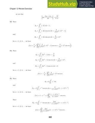 Chapter 12 Review Exercises
we see that
sin
(2n + 1)π
2L
x =

L
2
.
13. Since
A0 =
 0
−1
(−2x) dx = 1,
An =
 0
−1
(−2x) cos nπx dx =
2
n2π2
[(−1)n
− 1],
and
Bn =
 0
−1
(−2x) sin nπx dx =
4
nπ
(−1)n
for n = 1, 2, 3, . . . we have
f(x) =
1
2
+
∞

n=1

2
n2π2
[(−1)n
− 1] cos nπx +
4
nπ
(−1)n
sin nπx

.
14. Since
A0 =
 1
−1
(2x2
− 1) dx = −
2
3
,
An =
 1
−1
(2x2
− 1) cos nπx dx =
8
n2π2
(−1)n
,
and
Bn =
 1
−1
(2x2
− 1) sin nπx dx = 0
for n = 1, 2, 3, . . . we have
f(x) = −
1
3
+
∞

n=1
8
n2π2
(−1)n
cos nπx.
15. Since
A0 = 2
 1
0
e−x
dx
and
An = 2
 1
−1
e−x
cos nπx dx =
2
1 + n2π2
[(1 − (−1)n
e−1
]
for n = 1, 2, 3, . . . we have
f(x) = 1 − e−1
+ 2
∞

n=1
1 − (−1)n
e−1
1 + n2π2
cos nπx.
Since
Bn = 2
 1
0
e−x
sin nπx dx =
2nπ
1 + n2π2
[(1 − (−1)n
e−1
]
for n = 1, 2, 3, . . . we have
f(x) =
∞

n=1
2nπ
1 + n2π2
[(1 − (−1)n
e−1
] sin nπx.
602
 