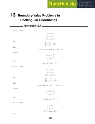 13 Boundary-Value Problems in
Rectangular Coordinates
Exercises 13.1
1. If u = XY then
ux = X
Y,
uy = XY 
,
X
Y = XY 
,
and
X
X
=
Y 
Y
= ±λ2
.
Then
X
∓ λ2
X = 0 and Y 
∓ λ2
Y = 0
so that
X = A1e±λ2
x
,
Y = A2e±λ2
y
,
and
u = XY = c1ec2(x+y)
.
2. If u = XY then
ux = X
Y,
uy = XY 
,
X
Y = −3XY 
,
and
X
−3X
=
Y 
Y
= ±λ2
.
Then
X
± 3λ2
X = 0 and Y 
∓ λ2
Y = 0
so that
X = A1e∓3λ2
x
,
Y = A2e±λ2
y
,
and
u = XY = c1ec2(y−3x)
.
3. If u = XY then
ux = X
Y,
uy = XY 
,
X
Y = X(Y − Y 
),
and
605
 