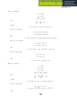 Exercises 13.1
11. If u = XT then
uxx = X
T,
utt = XT
,
a2
X
T = XT
,
and
X
X
=
T
a2T
= ±λ2
so that
X
∓ λ2
X = 0 and T
∓ a2
λ2
T = 0.
For λ2
 0 we obtain
X = A1 cos λx + A2 sin λx,
T = A3 cos aλt + A4 sin aλt,
and
u = XT = (A1 cos λx + A2 sin λx)(A3 cos aλt + A4 sin aλt).
For −λ2
 0 we obtain
X = A1eλx
+ A2e−λx
,
T = A3eaλt
+ A4e−aλt
,
and
u = XT =

A1eλx
+ A2e−λx
 
A3eaλt
+ A4e−aλt

.
For λ2
= 0 we obtain
X = A1x + A2,
T = A3t + A4,
and
u = XT = (A1x + A2)(A3t + A4).
12. If u = XT then
ut = XT
,
utt = XT
,
uxx = X
T,
a2
X
T = XT
+ 2kXT
,
and
X
X
=
T
+ 2kT
a2T
= ±λ2
so that
X
∓ λ2
X = 0 and T
+ 2kT
∓ a2
λ2
T = 0.
For λ2
 0 we obtain
X = A1eλx
+ A2e−λx
,
T = A3e(−k+
√
k2+a2λ2 )t
+ A4e(−k−
√
k2+a2λ2 )t
,
and
609
 
