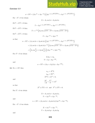 Exercises 13.1
u = XT =

A1eλx
+ A2e−λx
 
A3e(−k+
√
k2+a2λ2 )t
+ A4e(−k−
√
k2+a2λ2 )t

.
For −λ2
 0 we obtain
X = A1 cos λx + A2 sin λx.
If k2
− a2
λ2
 0 then
T = A3e(−k+
√
k2−a2λ2 )t
+ A4e(−k−
√
k2−a2λ2 )t
.
If k2
− a2
λ2
 0 then
T = e−kt

A3 cos

a2λ2 − k2 t + A4 sin

a2λ2 − k2 t

.
If k2
− a2
λ2
= 0 then
T = A3e−kt
+ A4te−kt
so that
u = XT = (A1 cos λx + A2 sin λx)

A3e(−k+
√
k2−a2λ2 )t
+ A4e(−k−
√
k2−a2λ2 )t

= (A1 cos λx + A2 sin λx)e−kt

A3 cos

a2λ2 − k2 t + A4 sin

a2λ2 − k2 t

=

A1 cos
k
a
x + A2 sin
k
a
x


A3e−kt
+ A4te−kt

.
For λ2
= 0 we obtain
XA1x + A2,
T = A3 + A4e−2kt
,
and
u = XT = (A1x + A2)(A3 + A4e−2kt
).
13. If u = XY then
uxx = X
Y,
uyy = XY 
,
X
Y + xY 
= 0,
and
X
−X
=
Y 
Y
= ±λ2
so that
X
± λ2
X = 0 and Y 
∓ λ2
Y = 0.
For λ2
 0 we obtain
X = A1 cos λx + A2 sin λx,
Y = A3eλy
+ A4e−λy
,
and
u = XY = (A1 cos λx + A2 sin λx)(A3eλy
+ A4e−λy
).
For −λ2
 0 we obtain
X = A1eλx
+ A2e−λx
,
Y = A3 cos λy + A4 sin λy,
and
610
 