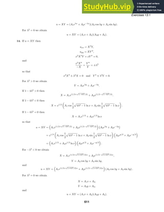 Exercises 13.1
u = XY = (A1eλx
+ A2e−λx
)(A3 cos λy + A4 sin λy).
For λ2
= 0 we obtain
u = XY = (A1x + A2)(A3y + A4).
14. If u = XY then
uxx = X
Y,
uyy = XY 
,
x2
X
Y + xY 
= 0,
and
x2
X
−X
=
Y 
Y
= ±λ2
so that
x2
X
± λ2
X = 0 and Y 
∓ λ2
Y = 0.
For λ2
 0 we obtain
Y = A3eλy
+ A4e−λy
.
If 1 − 4λ2
 0 then
X = A1x(1/2+
√
1−4λ2/2)
+ A2x(1/2−
√
1−4λ2/2)
.
If 1 − 4λ2
 0 then
X = x1/2

A1 cos
1
2

4λ2 − 1 ln x + A2 sin
1
2

4λ2 − 1 ln x

.
If 1 − 4λ2
= 0 then
X = A1x1/2
+ A2x1/2
ln x
so that
u = XY =

A1x(1/2+
√
1−4λ2/2)
+ A2x(1/2−
√
1−4λ2/2)
 
A3eλy
+ A4e−λy

= x1/2

A1 cos
1
2

4λ2 − 1 ln x + A2 sin
1
2

4λ2 − 1 ln x
 
A3ey/2
+ A4e−y/2

=

A1x1/2
+ A2x1/2
ln x
 
A3ey/2
+ A4e−y/2

.
For −λ2
 0 we obtain
X = A1e(1/2+
√
1+4λ2/2)x
+ A2e(1/2−
√
1+4λ2/2)x
,
Y = A3 cos λy + A4 sin λy,
and
u = XY =

A1e(1/2+
√
1+4λ2/2)x
+ A2e(1/2−
√
1+4λ2/2)x

(A3 cos λy + A4 sin λy) .
For λ2
= 0 we obtain
X = A1x + A2,
Y = A3y + A4,
and
u = XY = (A1x + A2)(A3y + A4).
611
 
