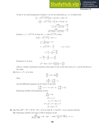 Exercises 2.8
M and N are both homogeneous of degree 1 we use the substitution y = ux. It follows that

x −

x2 + u2x2

dx + ux(u dx + x du) = 0
x

1 −

1 + u2

+ u2

dx + x2
u du = 0
−
u du
1 + u2 −
√
1 + u2
=
dx
x
u du
√
1 + u2 (1 −
√
1 + u2 )
=
dx
x
.
Letting w = 1 −
√
1 + u2 we have dw = −u du/
√
1 + u2 so that
− ln

1 −

1 + u2

= ln x + c
1
1 −
√
1 + u2
= c1x
1 −

1 + u2 = −
c2
x
(−c2 = 1/c1)
1 +
c2
x
=

1 +
y2
x2
1 +
2c2
x
+
c2
2
x2
= 1 +
y2
x2
.
Solving for y2
we have
y2
= 2c2x + c2
2 = 4
c2
2
 
x +
c2
2

which is a family of parabolas symmetric with respect to the x-axis with vertex at (−c2/2, 0) and focus at
the origin.
(b) Let u = x2
+ y2
so that
du
dx
= 2x + 2y
dy
dx
.
Then
y
dy
dx
=
1
2
du
dx
− x
and the diﬀerential equation can be written in the form
1
2
du
dx
− x = −x +
√
u or
1
2
du
dx
=
√
u .
Separating variables and integrating we have
du
2
√
u
= dx
√
u = x + c
u = x2
+ 2cx + c2
x2
+ y2
= x2
+ 2cx + c2
y2
= 2cx + c2
.
22. (a) From 2W2
− W3
= W2
(2 − W) = 0 we see that W = 0 and W = 2 are constant solutions.
(b) Separating variables and using a CAS to integrate we get
dW
W
√
4 − 2W
= dx and − tanh−1
1
2
√
4 − 2W

= x + c.
63
 