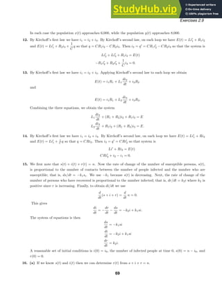 Exercises 2.9
In each case the population x(t) approaches 6,000, while the population y(t) approaches 8,000.
12. By Kirchoﬀ’s ﬁrst law we have i1 = i2 + i3. By Kirchoﬀ’s second law, on each loop we have E(t) = Li
1 + R1i2
and E(t) = Li
1 + R2i3 +
1
C
q so that q = CR1i2 − CR2i3. Then i3 = q
= CR1i
2 − CR2i3 so that the system is
Li
2 + Li
3 + R1i2 = E(t)
−R1i
2 + R2i
3 +
1
C
i3 = 0.
13. By Kirchoﬀ’s ﬁrst law we have i1 = i2 + i3. Applying Kirchoﬀ’s second law to each loop we obtain
E(t) = i1R1 + L1
di2
dt
+ i2R2
and
E(t) = i1R1 + L2
di3
dt
+ i3R3.
Combining the three equations, we obtain the system
L1
di2
dt
+ (R1 + R2)i2 + R1i3 = E
L2
di3
dt
+ R1i2 + (R1 + R3)i3 = E.
14. By Kirchoﬀ’s ﬁrst law we have i1 = i2 + i3. By Kirchoﬀ’s second law, on each loop we have E(t) = Li
1 + Ri2
and E(t) = Li
1 + 1
C q so that q = CRi2. Then i3 = q
= CRi
2 so that system is
Li
+ Ri2 = E(t)
CRi
2 + i2 − i1 = 0.
15. We ﬁrst note that s(t) + i(t) + r(t) = n. Now the rate of change of the number of susceptible persons, s(t),
is proportional to the number of contacts between the number of people infected and the number who are
susceptible; that is, ds/dt = −k1si. We use −k1 because s(t) is decreasing. Next, the rate of change of the
number of persons who have recovered is proportional to the number infected; that is, dr/dt = k2i where k2 is
positive since r is increasing. Finally, to obtain di/dt we use
d
dt
(s + i + r) =
d
dt
n = 0.
This gives
di
dt
= −
dr
dt
−
ds
dt
= −k2i + k1si.
The system of equations is then
ds
dt
= −k1si
di
dt
= −k2i + k1si
dr
dt
= k2i.
A reasonable set of initial conditions is i(0) = i0, the number of infected people at time 0, s(0) = n − i0, and
r(0) = 0.
16. (a) If we know s(t) and i(t) then we can determine r(t) from s + i + r = n.
69
 
