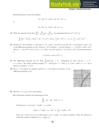t
y
Chapter 2 Review Exercises
Resubstituting for u gives the solution
4x + 2y + 2 − ln |4x + 2y + 3| = 2x + c1
or
2x + 2y + 2 − ln |4x + 2y + 3| = c1.
15. Write the equation in the form
dy
dx
+
8x
x2 + 4
y =
2x
x2 + 4
. An integrating factor is

x2
+ 4
4
, so
d
dx

x2
+ 4
4
y

= 2x

x2
+ 4
3
=⇒

x2
+ 4
4
y =
1
4

x2
+ 4
4
+ c =⇒ y =
1
4
+ c

x2
+ 4
−4
.
16. Letting M = 2r2
cos θ sin θ + r cos θ and N = 4r + sin θ − 2r cos2
θ we see that Mr = 4r cos θ sin θ + cos θ = Nθ
so the diﬀerential equation is exact. From fθ = 2r2
cos θ sin θ + r cos θ we obtain f = −r2
cos2
θ + r sin θ + h(r).
Then fr = −2r cos2
θ + sin θ + h
(r) = 4r + sin θ − 2r cos2
θ and h
(r) = 4r so h(r) = 2r2
. The general solution
is
−r2
cos2
θ + r sin θ + 2r2
= c.
17. The diﬀerential equation has the form
d
dx
[(sin x)y] = 0. Integrating we have (sin x)y = c or
y = c/ sin x. The initial condition implies c = −2 sin(7π/6) = 1. Thus, y = 1/ sin x, where π  x  2π is
chosen to include x = 7π/6.
18. For y  t the slopes are negative and for y  t the slopes are positive, so the
diﬀerential equation is (a).
19. (a) For y  0,
√
y is not a real number.
(b) Separating variables and integrating we have
dy
√
y
= dx and 2
√
y = x + c.
Letting y(x0) = y0 we get c = 2
√
y0 − x0, so that
2
√
y = x + 2
√
y0 − x0 and y =
1
4
(x + 2
√
y0 − x0)2
.
Since
√
y  0 for y = 0, we see that dy/dx = 1
2 (x + 2
√
y0 − x0) must be positive. Thus, the interval on
which the solution is deﬁned is (x0 − 2
√
y0, ∞).
73
 
