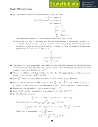 -2 -1 1 2 x
-2
-1
1
2
y
Chapter 2 Review Exercises
20. (a) The diﬀerential equation is homogeneous and we let y = ux. Then
(x2
− y2
) dx + xy dy = 0
(x2
− u2
x2
) dx + ux2
(u dx + x du) = 0
dx + ux du = 0
u du = −
dx
x
1
2
u2
= − ln |x| + c
y2
x2
= −2 ln |x| + c1.
The initial condition gives c1 = 2, so an implicit solution is y2
= x2
(2 − 2 ln |x|).
(b) Solving for y in part (a) and being sure that the initial condition is still satisﬁed, we have y =
−
√
2 |x|(1 − ln |x|)1/2
, where −e ≤ x ≤ e so that 1 − ln |x| ≥ 0. A graph of this function shown be-
low indicates that the derivative is not deﬁned at x = 0 and x = e. Thus, the solution of the initial-value
problem is y = −
√
2 x(1 − ln x)1/2
, for 0  x  e.
21. The graph of y1(x) is the portion of the closed black curve lying in the fourth quadrant. Its interval of deﬁnition
is approximately (0.7, 4.3). The graph of y2(x) is the portion of the left-hand black curve lying in the third
quadrant. Its interval of deﬁnition is (−∞, 0).
22. The ﬁrst step of Euler’s method gives y(1.1) ≈ 9 + 0.1(1 + 3) = 9.4. Applying Euler’s method one more time
gives y(1.2) ≈ 9.4 + 0.1(1 + 1.1
√
9.4 ) ≈ 9.8373.
23. From
dP
dt
= 0.018P and P(0) = 4 billion we obtain P = 4e0.018t
so that P(45) = 8.99 billion.
24. Let A = A(t) be the volume of CO2 at time t. From
dA
dt
= 1.2 −
A
4
and A(0) = 16 ft3
we obtain A =
4.8 + 11.2e−t/4
. Since A(10) = 5.7 ft3
, the concentration is 0.017%. As t → ∞ we have A → 4.8 ft3
or 0.06%.
25. From dE/dt = −E/RC and E(t1) = E0 we obtain E = E0e(t1−t)/RC
.
26. From V dC/dt = kA(Cs − C) and C(0) = C0 we obtain C = Cs + (C0 − Cs)e−kAt/V
.
27. (a) The diﬀerential equation is
dT
dt
= k[T − T2 − B(T1 − T)] = k[(1 + B)T − (BT1 + T2)].
Separating variables we obtain
dT
(1 + B)T − (BT1 + T2)
= k dt. Then
1
1 + B
ln |(1 + B)T − (BT1 + T2)| = kt + c and T(t) =
BT1 + T2
1 + B
+ c3ek(1+B)t
.
Since T(0) = T1 we must have c3 =
T1 − T2
1 + B
and so
T(t) =
BT1 + T2
1 + B
+
T1 − T2
1 + B
ek(1+B)t
.
74
 