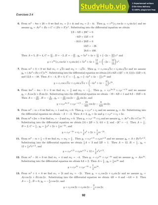 Exercises 3.4
6. From m2
− 8m + 20 = 0 we ﬁnd m1 = 2 + 4i and m2 = 2 − 4i. Then yc = e2x
(c1 cos 4x + c2 sin 4x) and we
assume yp = Ax2
+ Bx + C + (Dx + E)ex
. Substituting into the diﬀerential equation we obtain
2A − 8B + 20C = 0
−6D + 13E = 0
−16A + 20B = 0
13D = −26
20A = 100.
Then A = 5, B = 4, C = 11
10 , D = −2, E = −12
13 , yp = 5x2
+ 4x + 11
10 +

−2x − 12
13

ex
and
y = e2x
(c1 cos 4x + c2 sin 4x) + 5x2
+ 4x +
11
10
+ −2x −
12
13
ex
.
7. From m2
+ 3 = 0 we ﬁnd m1 =
√
3 i and m2 = −
√
3 i. Then yc = c1 cos
√
3 x + c2 sin
√
3 x and we assume
yp = (Ax2
+Bx+C)e3x
. Substituting into the diﬀerential equation we obtain 2A+6B+12C = 0, 12A+12B = 0,
and 12A = −48. Then A = −4, B = 4, C = −4
3 , yp =

−4x2
+ 4x − 4
3

e3x
and
y = c1 cos
√
3 x + c2 sin
√
3 x + −4x2
+ 4x −
4
3
e3x
.
8. From 4m2
− 4m − 3 = 0 we ﬁnd m1 = 3
2 and m2 = −1
2 . Then yc = c1e3x/2
+ c2e−x/2
and we assume
yp = A cos 2x + B sin 2x. Substituting into the diﬀerential equation we obtain −19 − 8B = 1 and 8A − 19B = 0.
Then A = − 19
425 , B = − 8
425 , yp = − 19
425 cos 2x − 8
425 sin 2x, and
y = c1e3x/2
+ c2e−x/2
−
19
425
cos 2x −
8
425
sin 2x.
9. From m2
− m = 0 we ﬁnd m1 = 1 and m2 = 0. Then yc = c1ex
+ c2 and we assume yp = Ax. Substituting into
the diﬀerential equation we obtain −A = −3. Then A = 3, yp = 3x and y = c1ex
+ c2 + 3x.
10. From m2
+2m = 0 we ﬁnd m1 = −2 and m2 = 0. Then yc = c1e−2x
+c2 and we assume yp = Ax2
+Bx+Cxe−2x
.
Substituting into the diﬀerential equation we obtain 2A + 2B = 5, 4A = 2, and −2C = −1. Then A = 1
2 ,
B = 2, C = 1
2 , yp = 1
2 x2
+ 2x + 1
2 xe−2x
, and
y = c1e−2x
+ c2 +
1
2
x2
+ 2x +
1
2
xe−2x
.
11. From m2
− m + 1
4 = 0 we ﬁnd m1 = m2 = 1
2 . Then yc = c1ex/2
+ c2xex/2
and we assume yp = A + Bx2
ex/2
.
Substituting into the diﬀerential equation we obtain 1
4 A = 3 and 2B = 1. Then A = 12, B = 1
2 , yp =
12 + 1
2 x2
ex/2
, and
y = c1ex/2
+ c2xex/2
+ 12 +
1
2
x2
ex/2
.
12. From m2
− 16 = 0 we ﬁnd m1 = 4 and m2 = −4. Then yc = c1e4x
+ c2e−4x
and we assume yp = Axe4x
.
Substituting into the diﬀerential equation we obtain 8A = 2. Then A = 1
4 , yp = 1
4 xe4x
and
y = c1e4x
+ c2e−4x
+
1
4
xe4x
.
13. From m2
+ 4 = 0 we ﬁnd m1 = 2i and m2 = −2i. Then yc = c1 cos 2x + c2 sin 2x and we assume yp =
Ax cos 2x + Bx sin 2x. Substituting into the diﬀerential equation we obtain 4B = 0 and −4A = 3. Then
A = −3
4 , B = 0, yp = −3
4 x cos 2x, and
y = c1 cos 2x + c2 sin 2x −
3
4
x cos 2x.
92
 