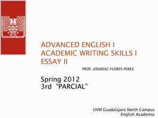 ADVANCED ENGLISH I
ACADEMIC WRITING SKILLS I
ESSAY II
           PROF. JOSADAC FLORES PÉREZ


Spring 2012
3rd “PARCIAL”


                UVM Guadalajara North Campus
                             English Academia
 