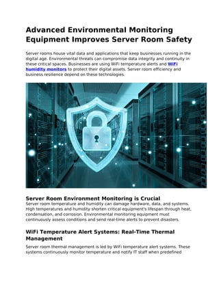 Advanced Environmental Monitoring
Equipment Improves Server Room Safety
Server rooms house vital data and applications that keep businesses running in the
digital age. Environmental threats can compromise data integrity and continuity in
these critical spaces. Businesses are using WiFi temperature alerts and WiFi
humidity monitors to protect their digital assets. Server room efficiency and
business resilience depend on these technologies.
Server Room Environment Monitoring is Crucial
Server room temperature and humidity can damage hardware, data, and systems.
High temperatures and humidity shorten critical equipment's lifespan through heat,
condensation, and corrosion. Environmental monitoring equipment must
continuously assess conditions and send real-time alerts to prevent disasters.
WiFi Temperature Alert Systems: Real-Time Thermal
Management
Server room thermal management is led by WiFi temperature alert systems. These
systems continuously monitor temperature and notify IT staff when predefined
 