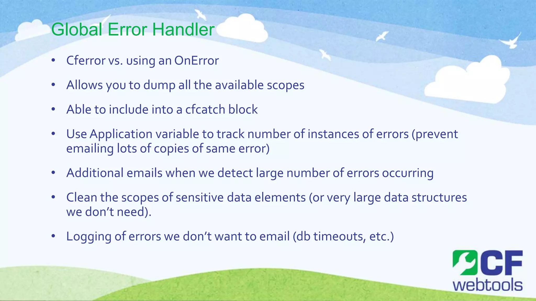 Global Error Handler
• Cferror vs. using an OnError
• Allows you to dump all the available scopes
• Able to include into a cfcatch block
• Use Application variable to track number of instances of errors (prevent
emailing lots of copies of same error)
• Additional emails when we detect large number of errors occurring
• Clean the scopes of sensitive data elements (or very large data structures
we don’t need).
• Logging of errors we don’t want to email (db timeouts, etc.)
 