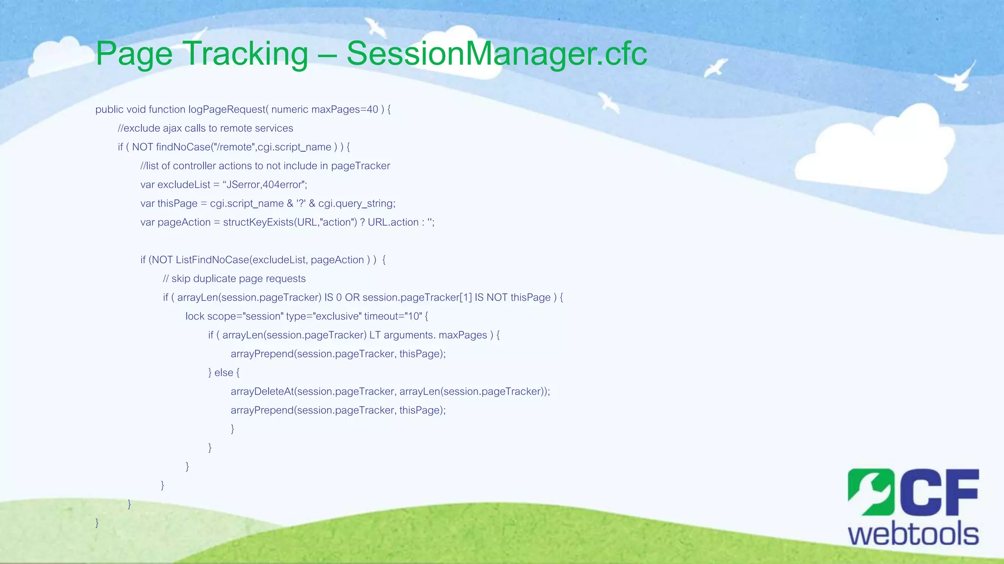 Page Tracking – SessionManager.cfc
public void function logPageRequest( numeric maxPages=40 ) {
//exclude ajax calls to remote services
if ( NOT findNoCase("/remote",cgi.script_name ) ) {
//list of controller actions to not include in pageTracker
var excludeList = “JSerror,404error";
var thisPage = cgi.script_name & '?' & cgi.query_string;
var pageAction = structKeyExists(URL,"action") ? URL.action : '';
if (NOT ListFindNoCase(excludeList, pageAction ) ) {
// skip duplicate page requests
if ( arrayLen(session.pageTracker) IS 0 OR session.pageTracker[1] IS NOT thisPage ) {
lock scope="session" type="exclusive" timeout="10" {
if ( arrayLen(session.pageTracker) LT arguments. maxPages ) {
arrayPrepend(session.pageTracker, thisPage);
} else {
arrayDeleteAt(session.pageTracker, arrayLen(session.pageTracker));
arrayPrepend(session.pageTracker, thisPage);
}
}
}
}
}
}
 