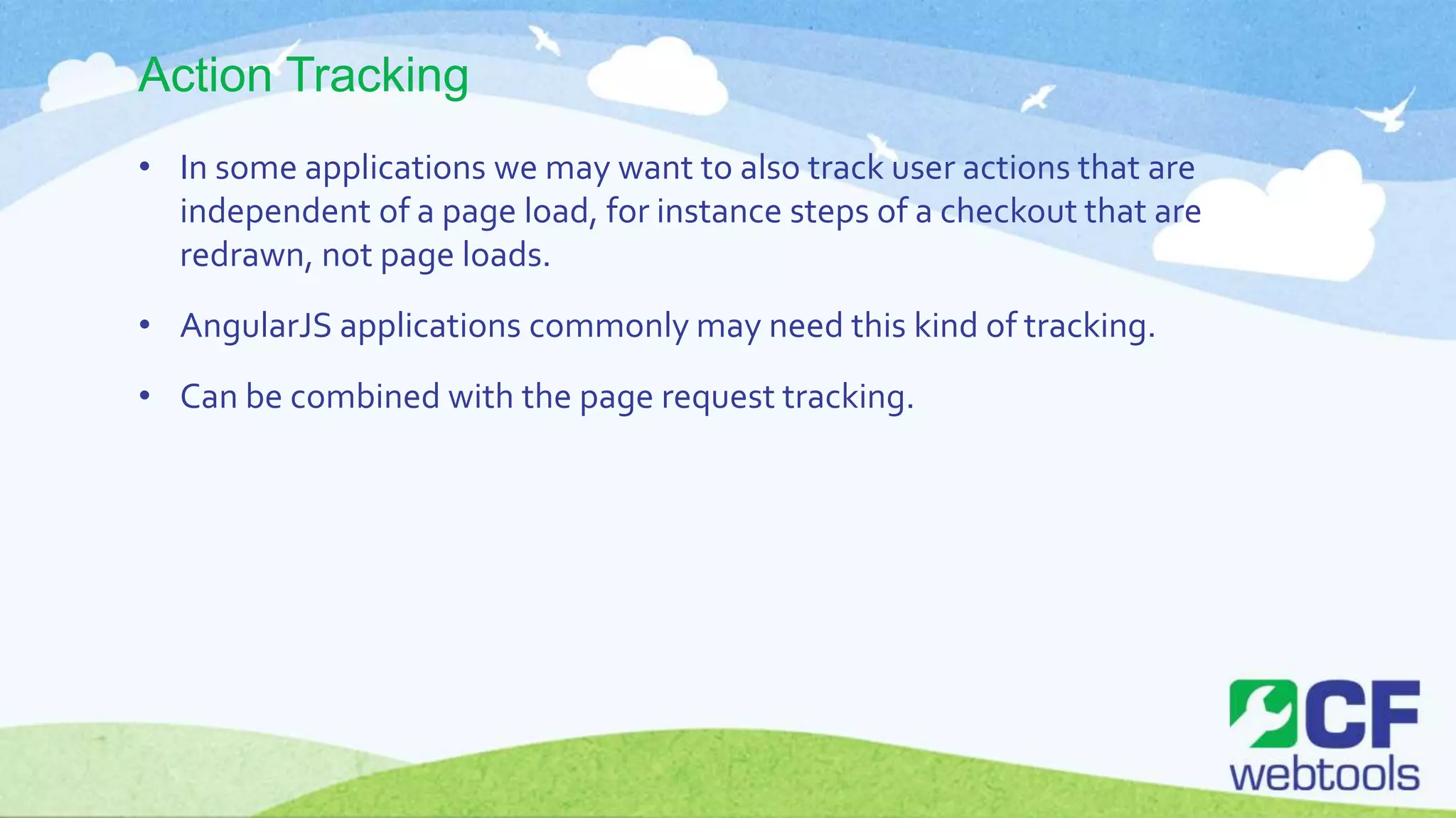 Action Tracking
• In some applications we may want to also track user actions that are
independent of a page load, for instance steps of a checkout that are
redrawn, not page loads.
• AngularJS applications commonly may need this kind of tracking.
• Can be combined with the page request tracking.
 