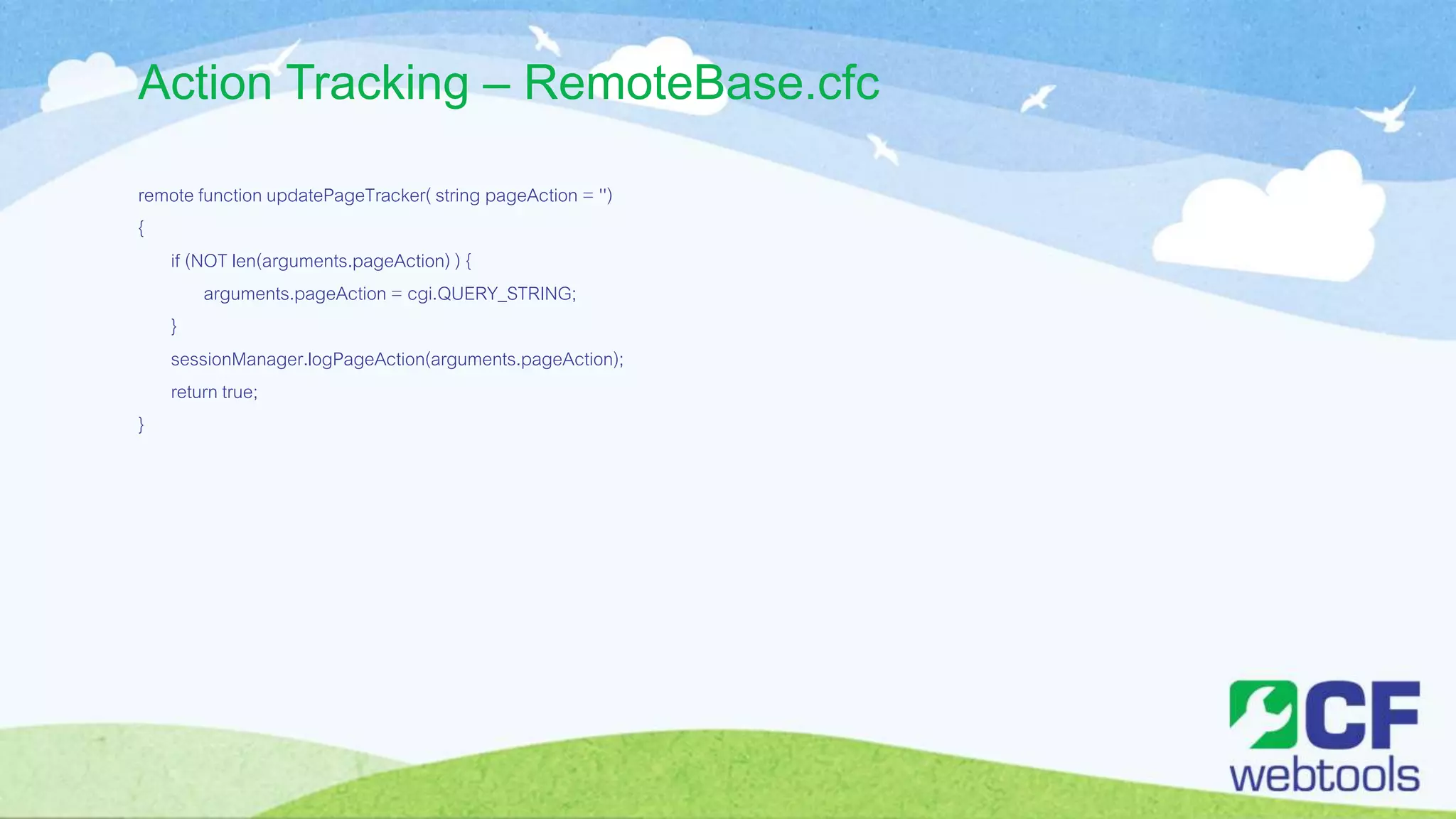 Action Tracking – RemoteBase.cfc
remote function updatePageTracker( string pageAction = '')
{
if (NOT len(arguments.pageAction) ) {
arguments.pageAction = cgi.QUERY_STRING;
}
sessionManager.logPageAction(arguments.pageAction);
return true;
}
 