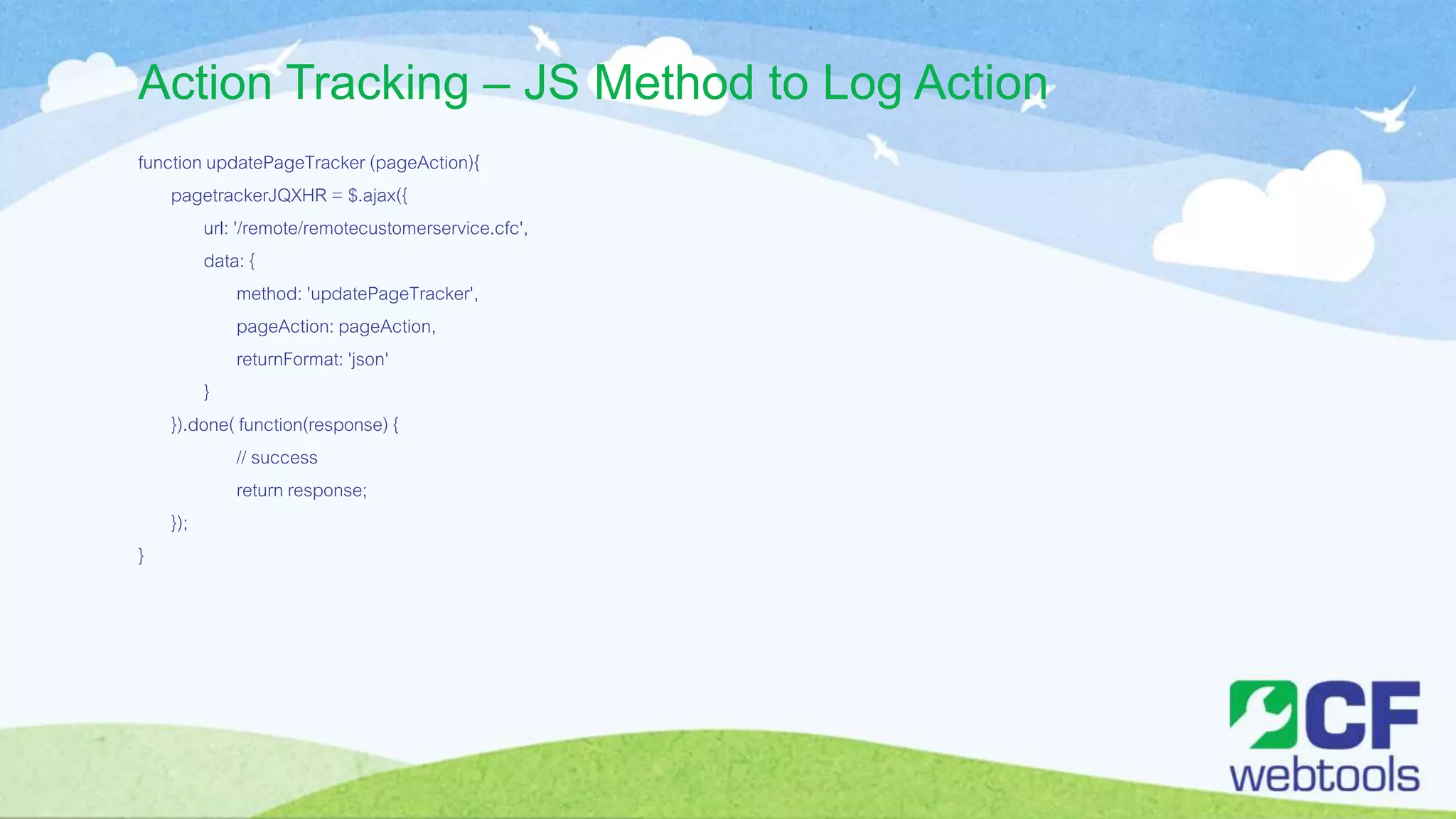 Action Tracking – JS Method to Log Action
function updatePageTracker (pageAction){
pagetrackerJQXHR = $.ajax({
url: '/remote/remotecustomerservice.cfc',
data: {
method: 'updatePageTracker',
pageAction: pageAction,
returnFormat: 'json'
}
}).done( function(response) {
// success
return response;
});
}
 