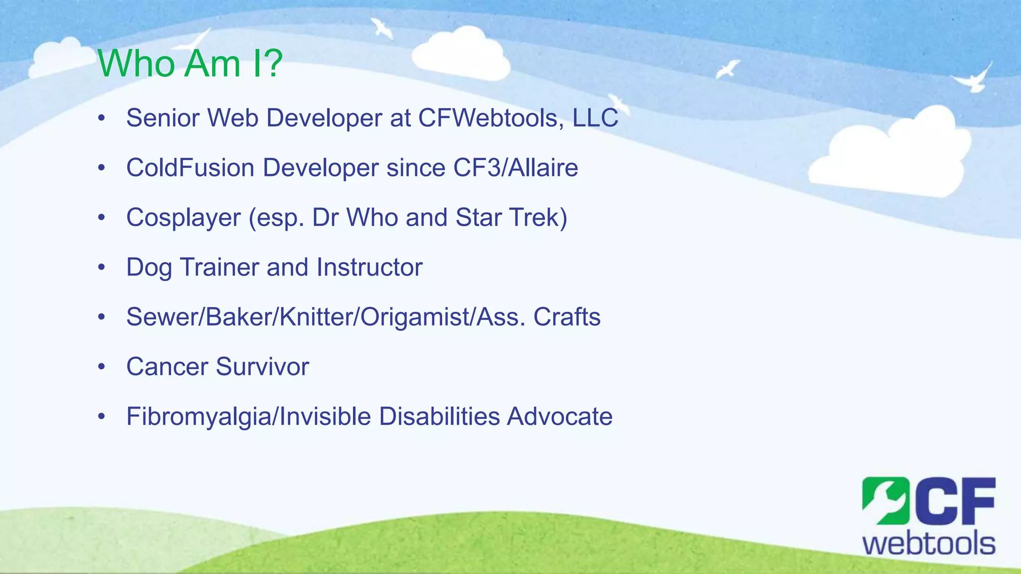 Who Am I?
• Senior Web Developer at CFWebtools, LLC
• ColdFusion Developer since CF3/Allaire
• Cosplayer (esp. Dr Who and Star Trek)
• Dog Trainer and Instructor
• Sewer/Baker/Knitter/Origamist/Ass. Crafts
• Cancer Survivor
• Fibromyalgia/Invisible Disabilities Advocate
 