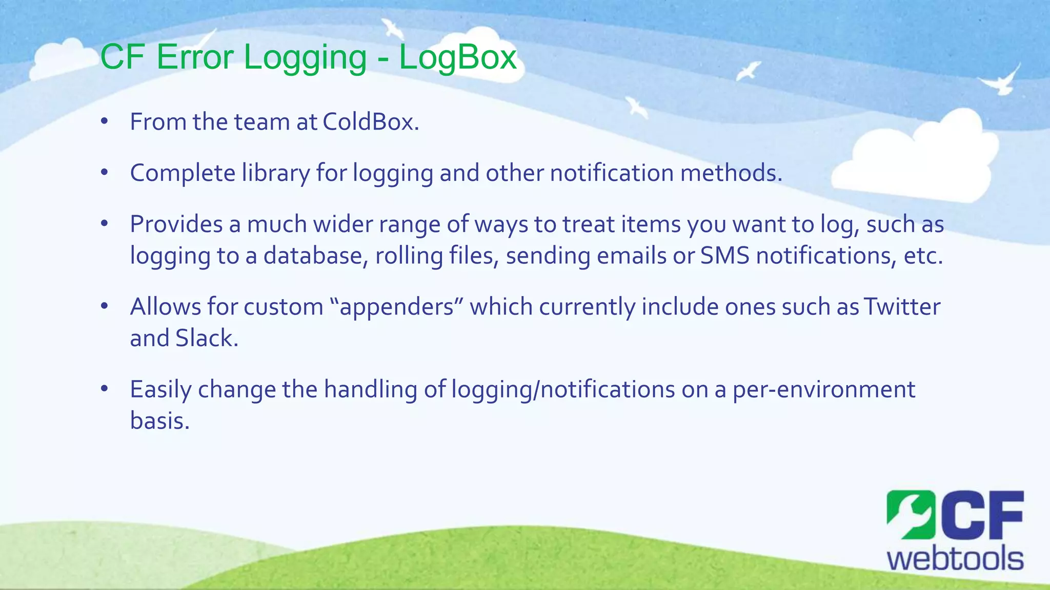 CF Error Logging - LogBox
• From the team at ColdBox.
• Complete library for logging and other notification methods.
• Provides a much wider range of ways to treat items you want to log, such as
logging to a database, rolling files, sending emails or SMS notifications, etc.
• Allows for custom “appenders” which currently include ones such asTwitter
and Slack.
• Easily change the handling of logging/notifications on a per-environment
basis.
 