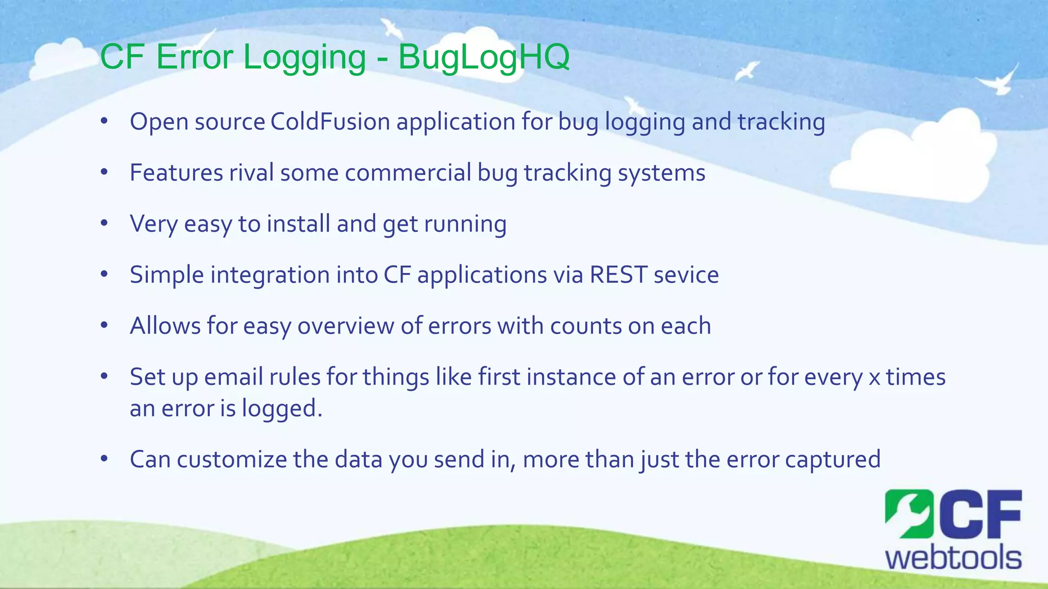 CF Error Logging - BugLogHQ
• Open sourceColdFusion application for bug logging and tracking
• Features rival some commercial bug tracking systems
• Very easy to install and get running
• Simple integration into CF applications via REST sevice
• Allows for easy overview of errors with counts on each
• Set up email rules for things like first instance of an error or for every x times
an error is logged.
• Can customize the data you send in, more than just the error captured
 