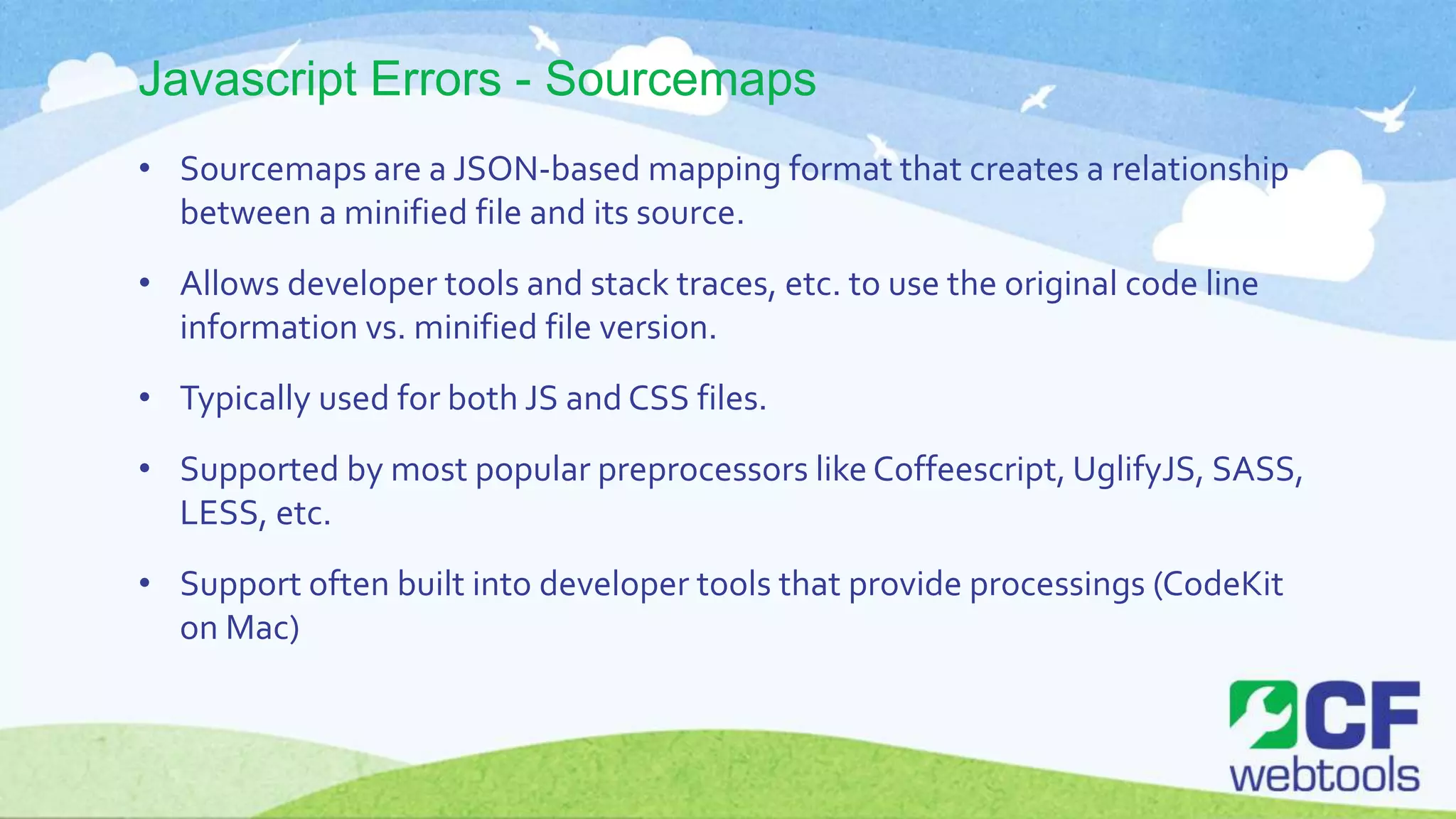 Javascript Errors - Sourcemaps
• Sourcemaps are a JSON-based mapping format that creates a relationship
between a minified file and its source.
• Allows developer tools and stack traces, etc. to use the original code line
information vs. minified file version.
• Typically used for both JS and CSS files.
• Supported by most popular preprocessors like Coffeescript, UglifyJS, SASS,
LESS, etc.
• Support often built into developer tools that provide processings (CodeKit
on Mac)
 