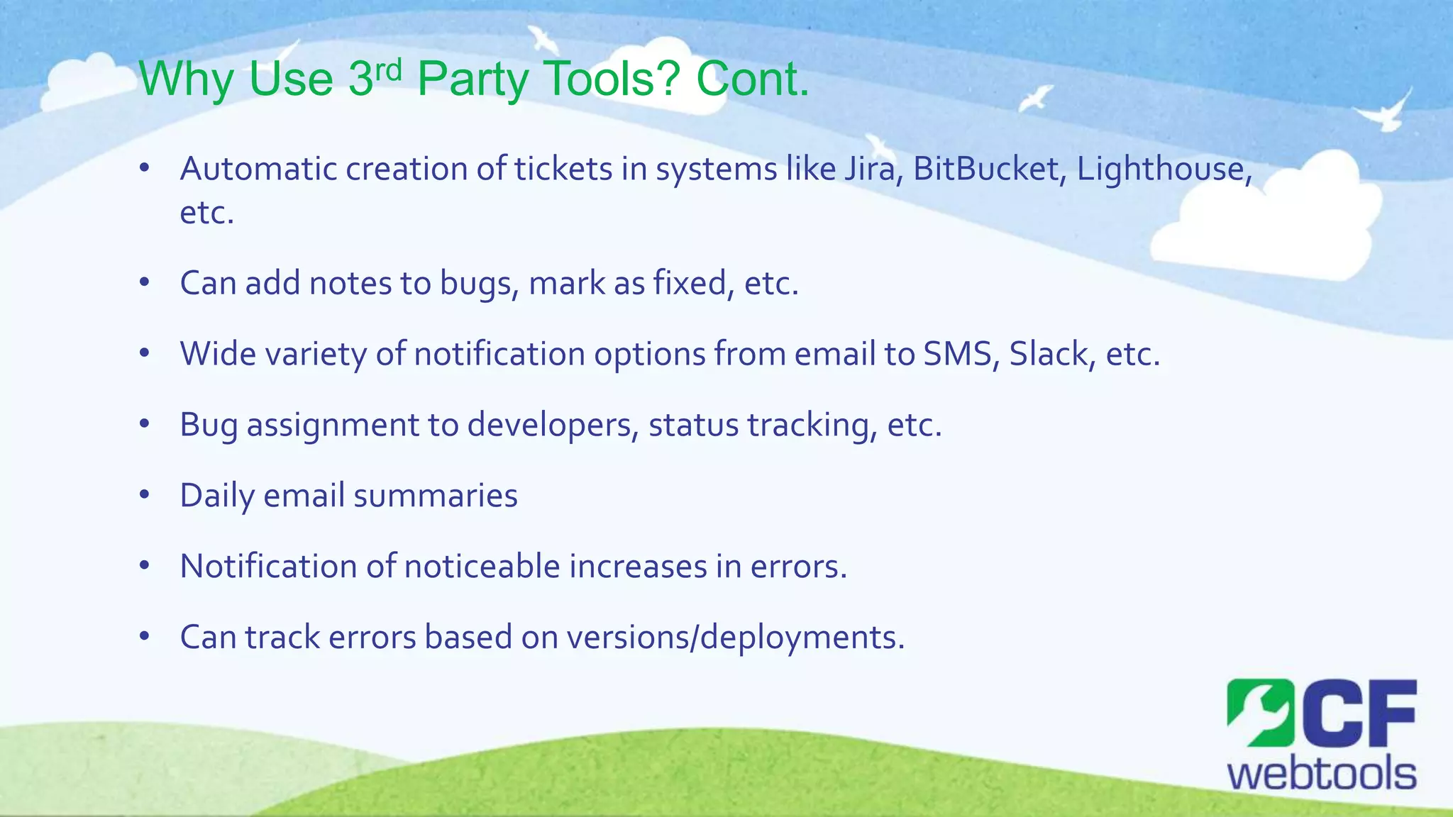 Why Use 3rd Party Tools? Cont.
• Automatic creation of tickets in systems like Jira, BitBucket, Lighthouse,
etc.
• Can add notes to bugs, mark as fixed, etc.
• Wide variety of notification options from email to SMS, Slack, etc.
• Bug assignment to developers, status tracking, etc.
• Daily email summaries
• Notification of noticeable increases in errors.
• Can track errors based on versions/deployments.
 