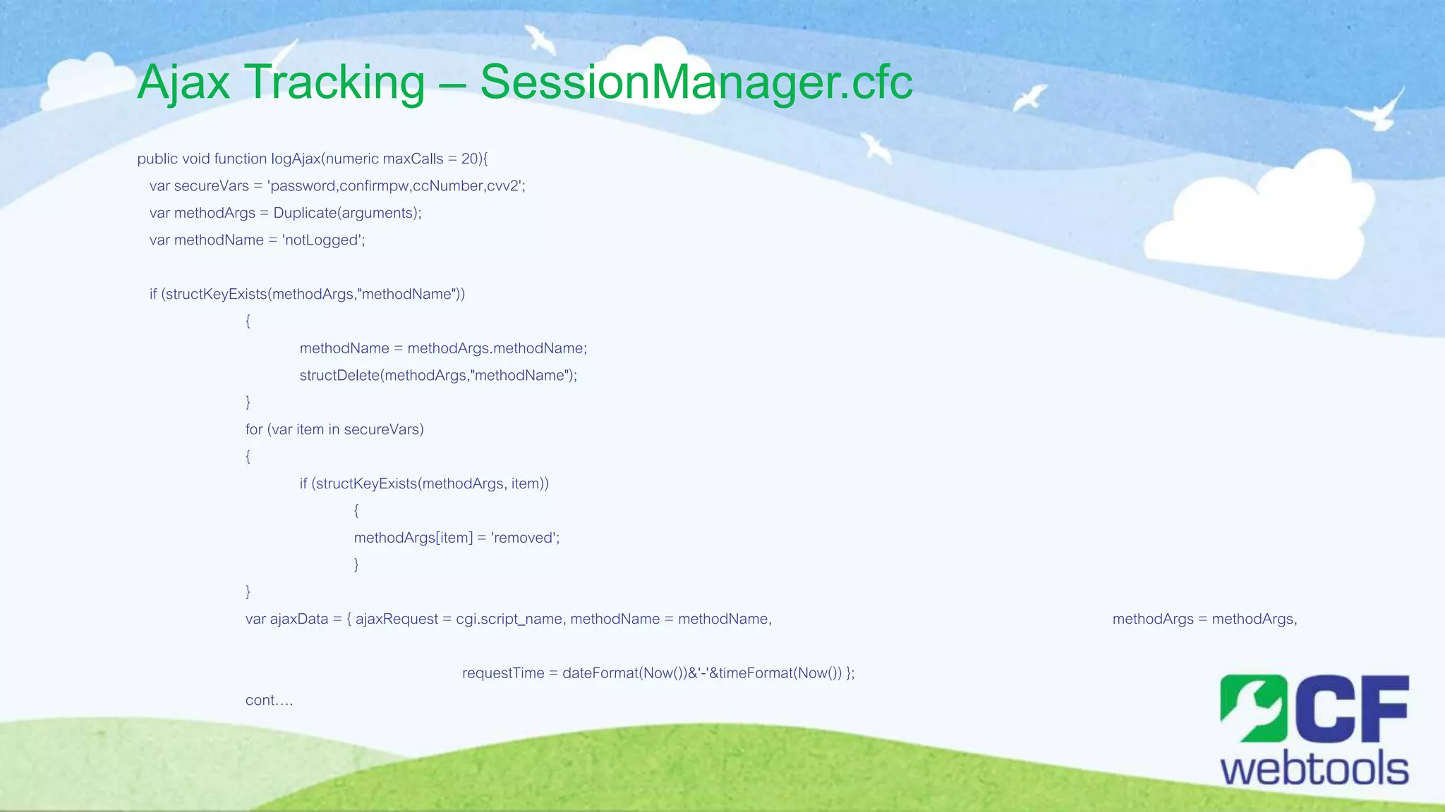 Ajax Tracking – SessionManager.cfc
public void function logAjax(numeric maxCalls = 20){
var secureVars = 'password,confirmpw,ccNumber,cvv2';
var methodArgs = Duplicate(arguments);
var methodName = 'notLogged';
if (structKeyExists(methodArgs,"methodName"))
{
methodName = methodArgs.methodName;
structDelete(methodArgs,"methodName");
}
for (var item in secureVars)
{
if (structKeyExists(methodArgs, item))
{
methodArgs[item] = 'removed';
}
}
var ajaxData = { ajaxRequest = cgi.script_name, methodName = methodName, methodArgs = methodArgs,
requestTime = dateFormat(Now())&'-'&timeFormat(Now()) };
cont….
 