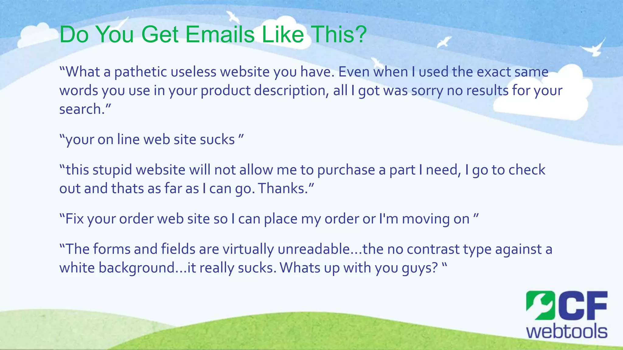 Do You Get Emails Like This?
“What a pathetic useless website you have. Even when I used the exact same
words you use in your product description, all I got was sorry no results for your
search.”
“your on line web site sucks ”
“this stupid website will not allow me to purchase a part I need, I go to check
out and thats as far as I can go.Thanks.”
“Fix your order web site so I can place my order or I'm moving on ”
“The forms and fields are virtually unreadable...the no contrast type against a
white background...it really sucks.Whats up with you guys? “
 