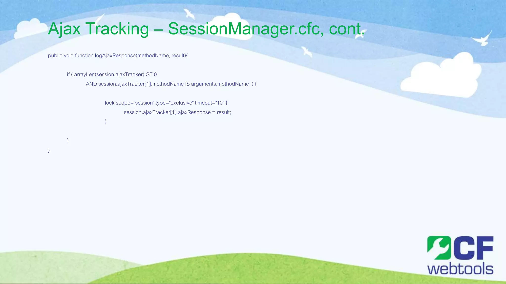 Ajax Tracking – SessionManager.cfc, cont.
public void function logAjaxResponse(methodName, result){
if ( arrayLen(session.ajaxTracker) GT 0
AND session.ajaxTracker[1].methodName IS arguments.methodName ) {
lock scope="session" type="exclusive" timeout="10" {
session.ajaxTracker[1].ajaxResponse = result;
}
}
}
 