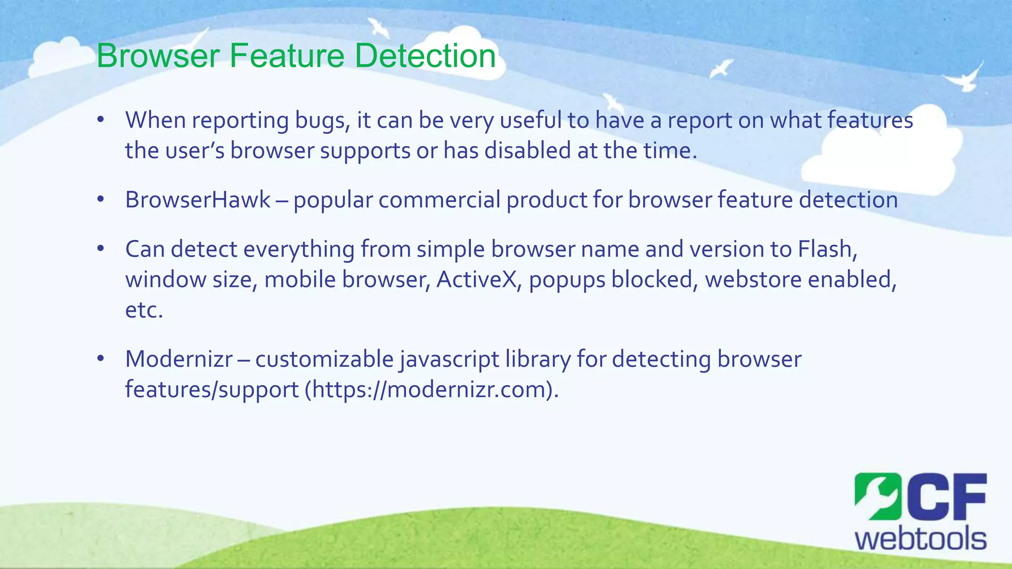Browser Feature Detection
• When reporting bugs, it can be very useful to have a report on what features
the user’s browser supports or has disabled at the time.
• BrowserHawk – popular commercial product for browser feature detection
• Can detect everything from simple browser name and version to Flash,
window size, mobile browser, ActiveX, popups blocked, webstore enabled,
etc.
• Modernizr – customizable javascript library for detecting browser
features/support (https://modernizr.com).
 