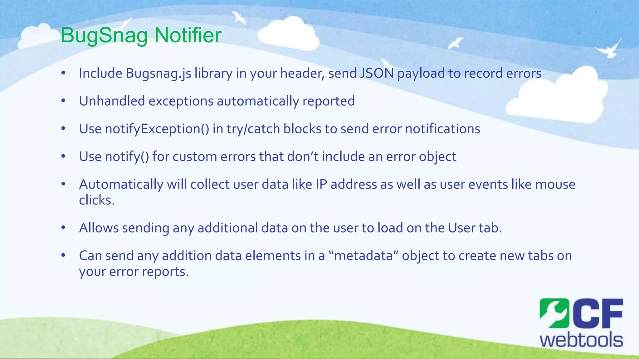 BugSnag Notifier
• Include Bugsnag.js library in your header, send JSON payload to record errors
• Unhandled exceptions automatically reported
• Use notifyException() in try/catch blocks to send error notifications
• Use notify() for custom errors that don’t include an error object
• Automatically will collect user data like IP address as well as user events like mouse
clicks.
• Allows sending any additional data on the user to load on the User tab.
• Can send any addition data elements in a “metadata” object to create new tabs on
your error reports.
 