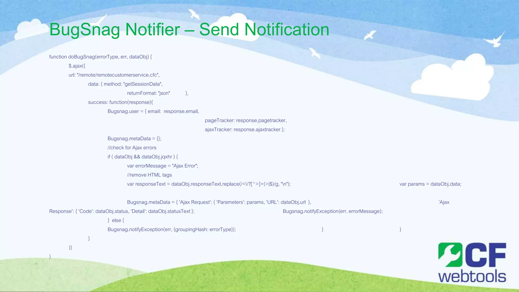 BugSnag Notifier – Send Notification
function doBugSnag(errorType, err, dataObj) {
$.ajax({
url: "/remote/remotecustomerservice.cfc",
data: { method: "getSessionData",
returnFormat: "json" },
success: function(response){
Bugsnag.user = { email: response.email,
pageTracker:response.pagetracker,
ajaxTracker: response.ajaxtracker };
Bugsnag.metaData = {};
//check for Ajax errors
if ( dataObj && dataObj.jqxhr ) {
var errorMessage = "Ajax Error";
//remove HTML tags
var responseText = dataObj.responseText.replace(/</?[^>]+(>|$)/g, "n"); var params = dataObj.data;
Bugsnag.metaData = { 'Ajax Request': { 'Parameters': params, 'URL': dataObj.url }, 'Ajax
Response': { 'Code': dataObj.status, 'Detail': dataObj.statusText }; Bugsnag.notifyException(err, errorMessage);
} else {
Bugsnag.notifyException(err, {groupingHash: errorType}); } }
}
)}
}
 