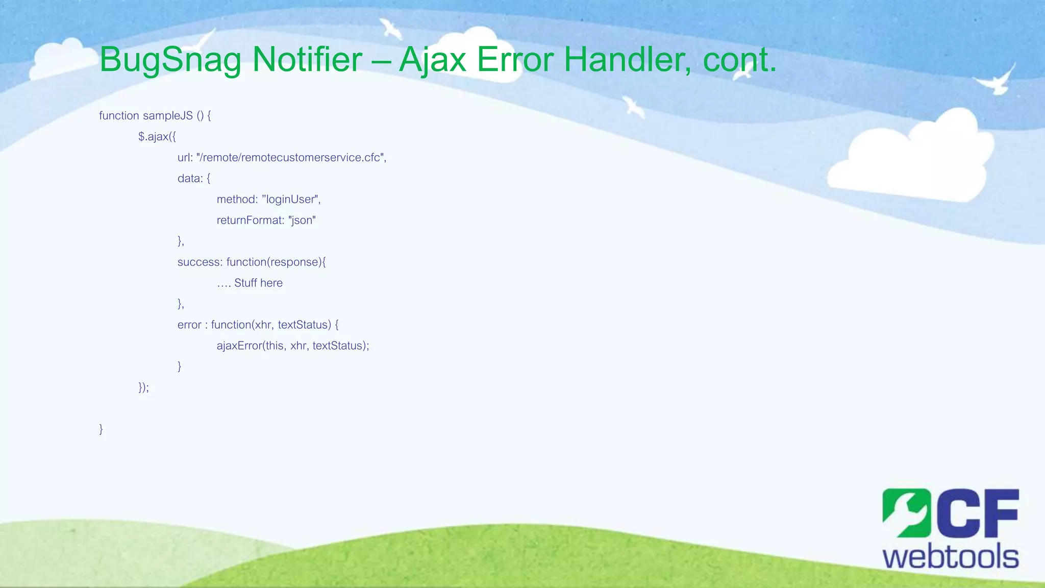 BugSnag Notifier – Ajax Error Handler, cont.
function sampleJS () {
$.ajax({
url: "/remote/remotecustomerservice.cfc",
data: {
method: ”loginUser",
returnFormat: "json"
},
success: function(response){
…. Stuff here
},
error : function(xhr, textStatus) {
ajaxError(this, xhr, textStatus);
}
});
}
 