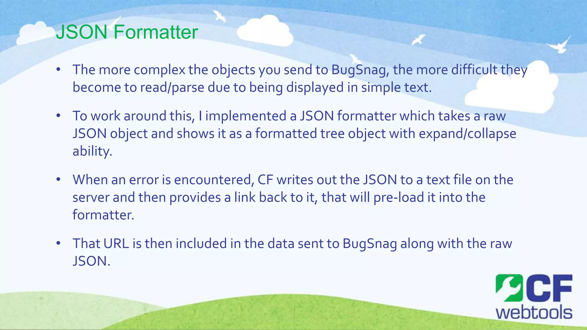 JSON Formatter
• The more complex the objects you send to BugSnag, the more difficult they
become to read/parse due to being displayed in simple text.
• To work around this, I implemented a JSON formatter which takes a raw
JSON object and shows it as a formatted tree object with expand/collapse
ability.
• When an error is encountered, CF writes out the JSON to a text file on the
server and then provides a link back to it, that will pre-load it into the
formatter.
• That URL is then included in the data sent to BugSnag along with the raw
JSON.
 