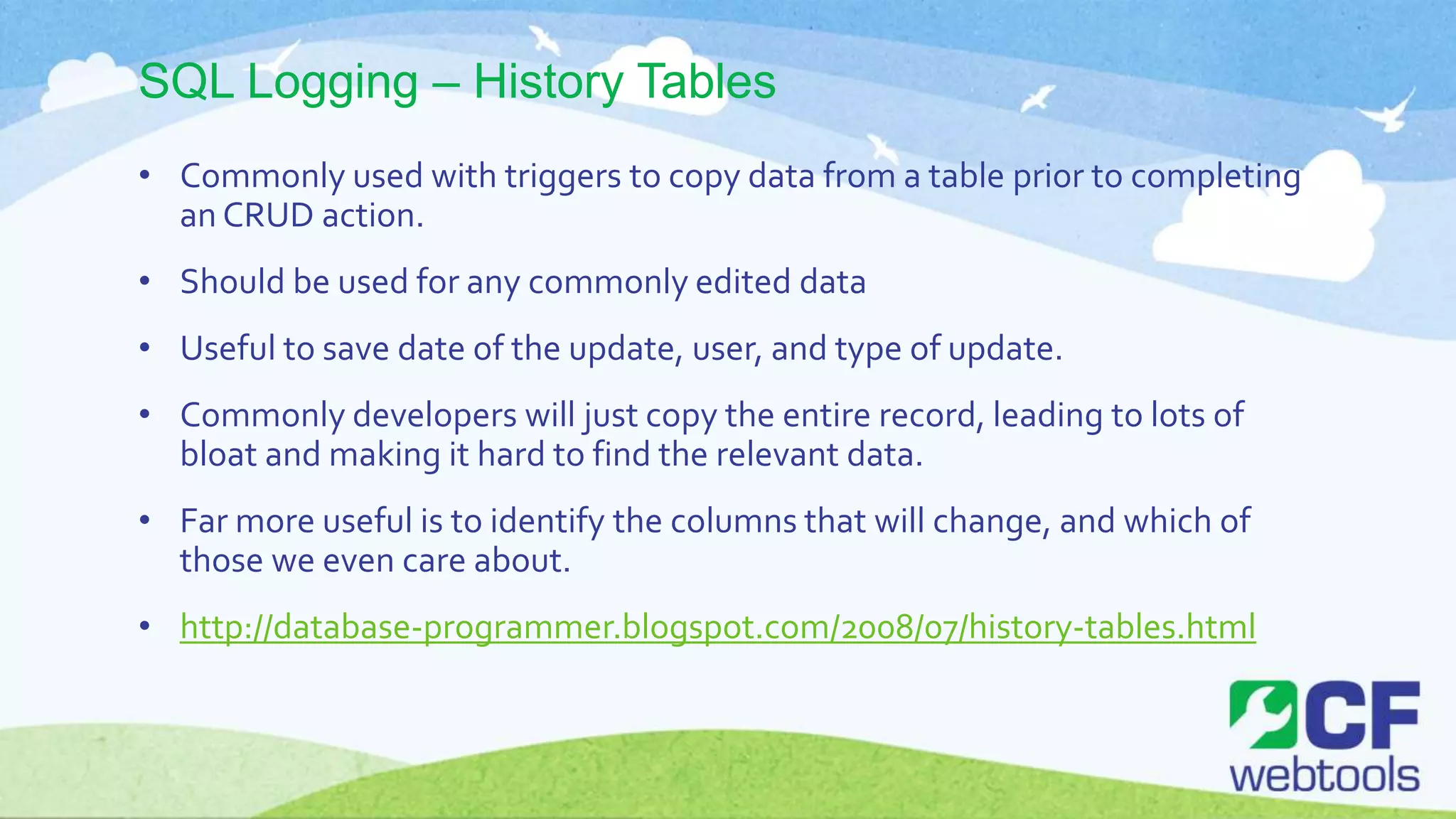 SQL Logging – History Tables
• Commonly used with triggers to copy data from a table prior to completing
an CRUD action.
• Should be used for any commonly edited data
• Useful to save date of the update, user, and type of update.
• Commonly developers will just copy the entire record, leading to lots of
bloat and making it hard to find the relevant data.
• Far more useful is to identify the columns that will change, and which of
those we even care about.
• http://database-programmer.blogspot.com/2008/07/history-tables.html
 