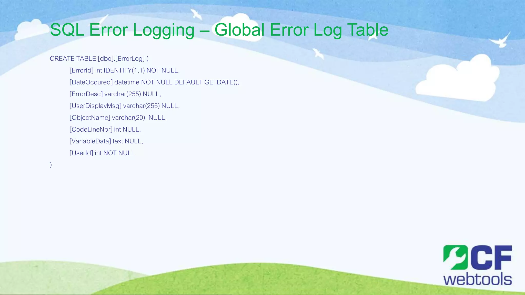 SQL Error Logging – Global Error Log Table
CREATE TABLE [dbo].[ErrorLog] (
[ErrorId] int IDENTITY(1,1) NOT NULL,
[DateOccured] datetime NOT NULL DEFAULT GETDATE(),
[ErrorDesc] varchar(255) NULL,
[UserDisplayMsg] varchar(255) NULL,
[ObjectName] varchar(20) NULL,
[CodeLineNbr] int NULL,
[VariableData] text NULL,
[UserId] int NOT NULL
)
 