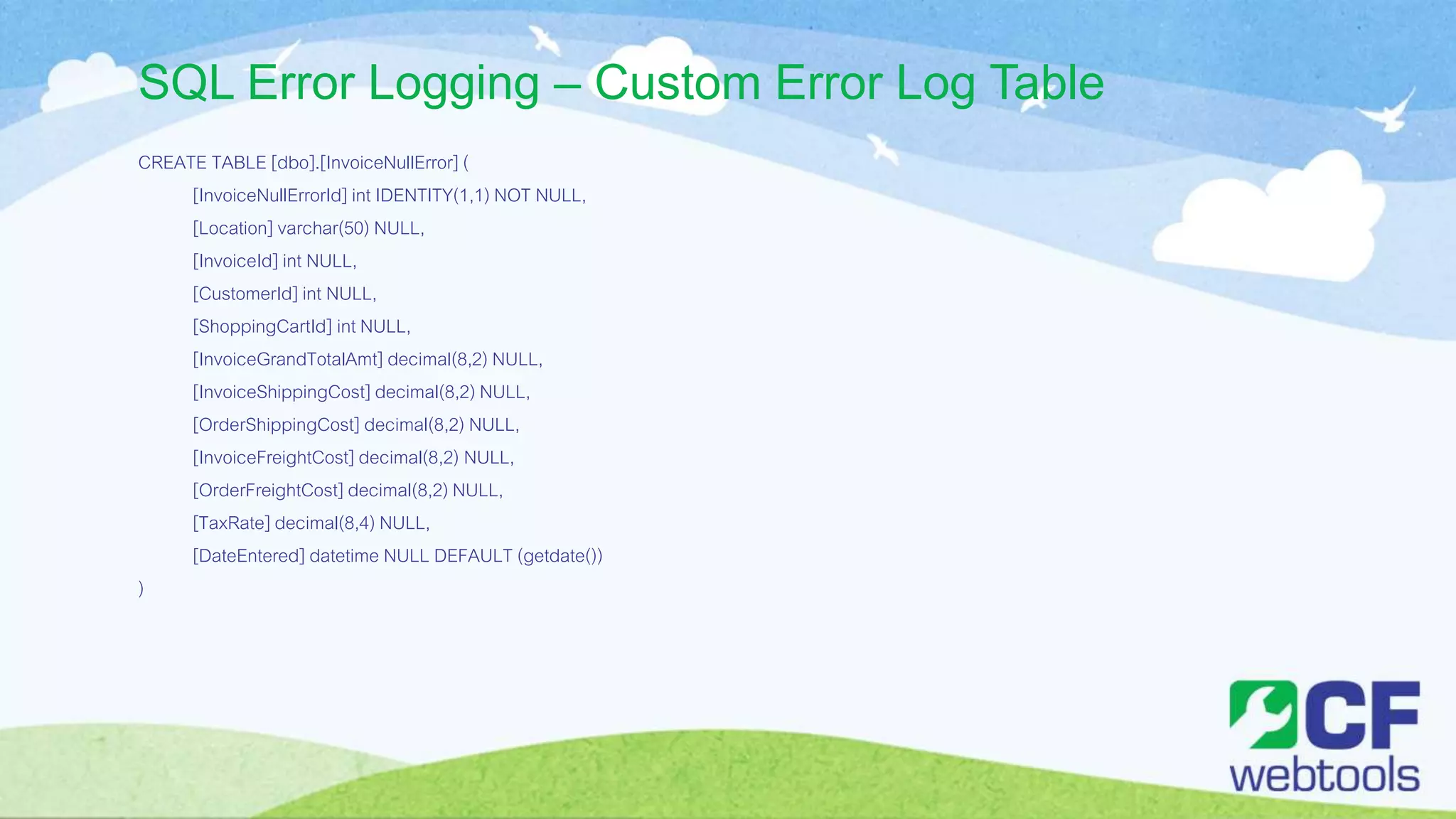 SQL Error Logging – Custom Error Log Table
CREATE TABLE [dbo].[InvoiceNullError] (
[InvoiceNullErrorId] int IDENTITY(1,1) NOT NULL,
[Location] varchar(50) NULL,
[InvoiceId] int NULL,
[CustomerId] int NULL,
[ShoppingCartId] int NULL,
[InvoiceGrandTotalAmt] decimal(8,2) NULL,
[InvoiceShippingCost] decimal(8,2) NULL,
[OrderShippingCost] decimal(8,2) NULL,
[InvoiceFreightCost] decimal(8,2) NULL,
[OrderFreightCost] decimal(8,2) NULL,
[TaxRate] decimal(8,4) NULL,
[DateEntered] datetime NULL DEFAULT (getdate())
)
 