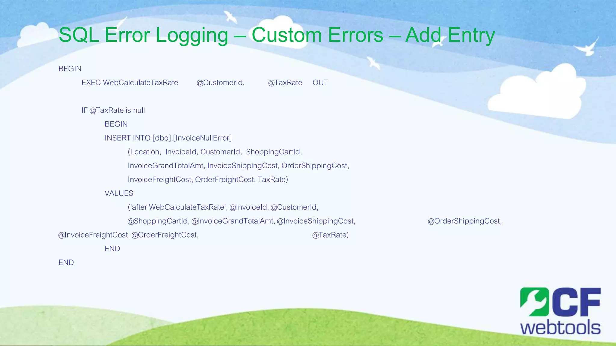 SQL Error Logging – Custom Errors – Add Entry
BEGIN
EXEC WebCalculateTaxRate @CustomerId, @TaxRate OUT
IF @TaxRate is null
BEGIN
INSERT INTO [dbo].[InvoiceNullError]
(Location, InvoiceId, CustomerId, ShoppingCartId,
InvoiceGrandTotalAmt, InvoiceShippingCost, OrderShippingCost,
InvoiceFreightCost, OrderFreightCost, TaxRate)
VALUES
('after WebCalculateTaxRate’, @InvoiceId, @CustomerId,
@ShoppingCartId, @InvoiceGrandTotalAmt, @InvoiceShippingCost, @OrderShippingCost,
@InvoiceFreightCost, @OrderFreightCost, @TaxRate)
END
END
 