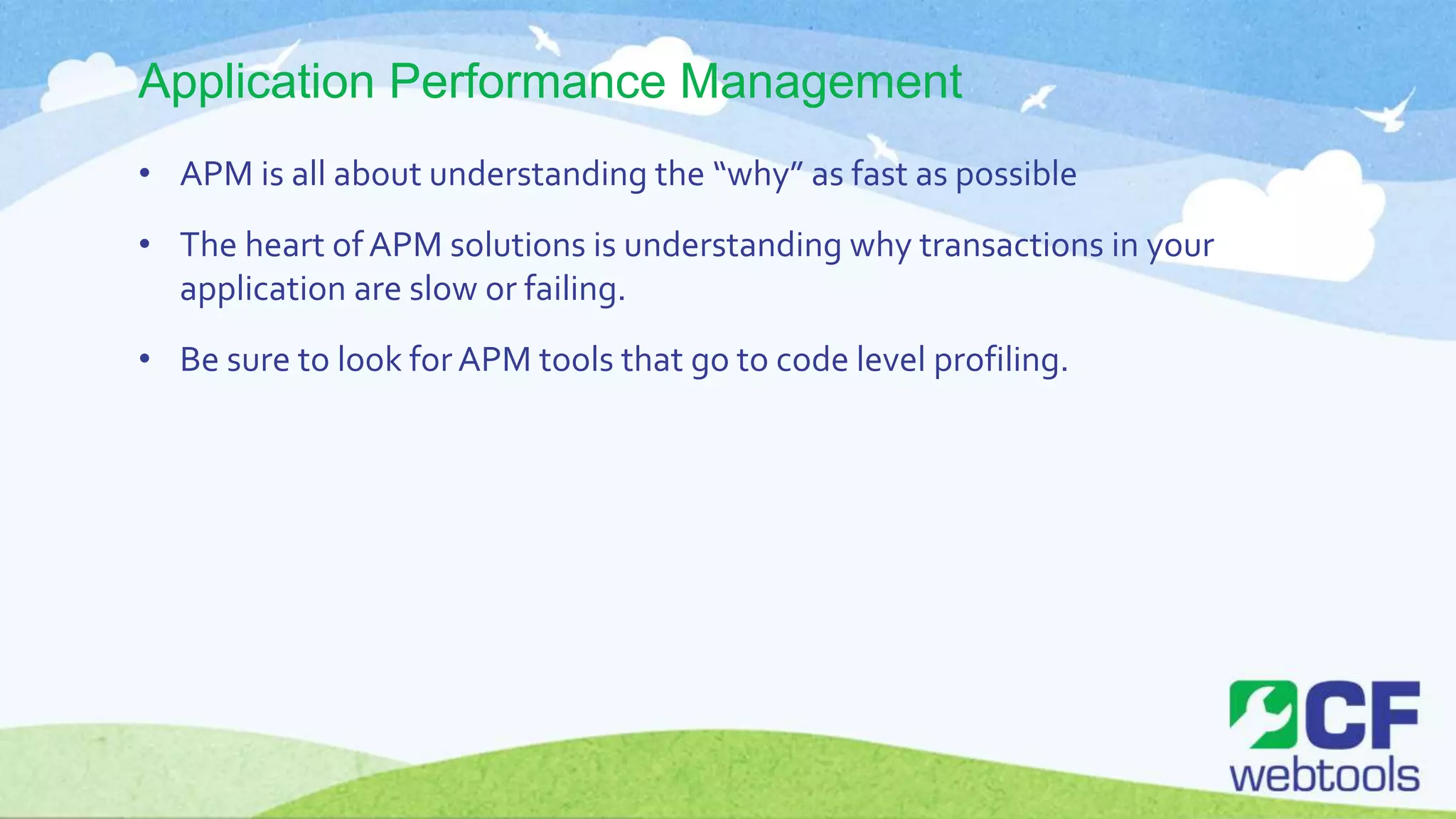 Application Performance Management
• APM is all about understanding the “why” as fast as possible
• The heart of APM solutions is understanding why transactions in your
application are slow or failing.
• Be sure to look forAPM tools that go to code level profiling.
 