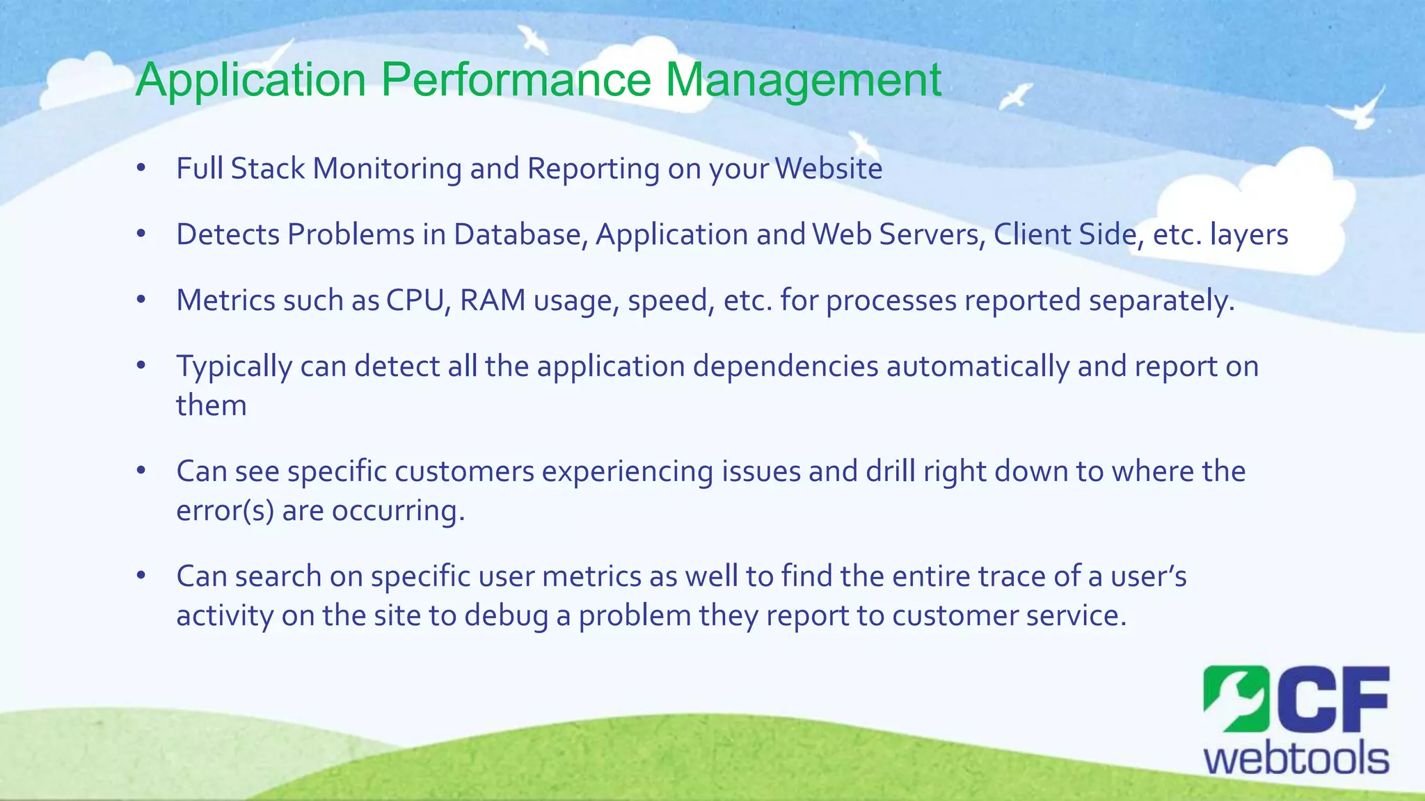 Application Performance Management
• Full Stack Monitoring and Reporting on yourWebsite
• Detects Problems in Database,Application andWeb Servers, Client Side, etc. layers
• Metrics such as CPU, RAM usage, speed, etc. for processes reported separately.
• Typically can detect all the application dependencies automatically and report on
them
• Can see specific customers experiencing issues and drill right down to where the
error(s) are occurring.
• Can search on specific user metrics as well to find the entire trace of a user’s
activity on the site to debug a problem they report to customer service.
 