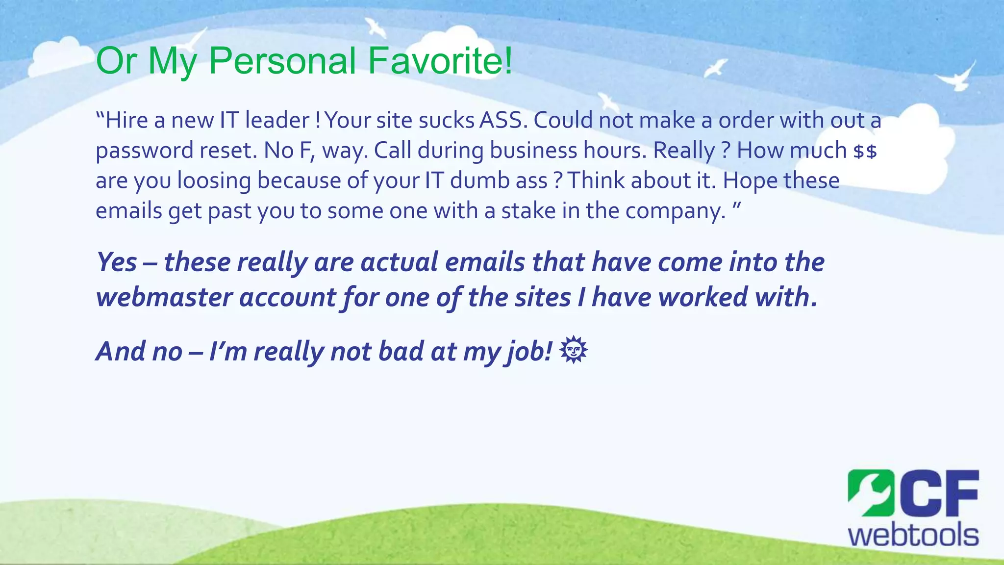 Or My Personal Favorite!
“Hire a new IT leader !Your site sucksASS. Could not make a order with out a
password reset. No F, way. Call during business hours. Really ? How much $$
are you loosing because of your IT dumb ass ?Think about it. Hope these
emails get past you to some one with a stake in the company. ”
Yes – these really are actual emails that have come into the
webmaster account for one of the sites I have worked with.
And no – I’m really not bad at my job! 🌞
 