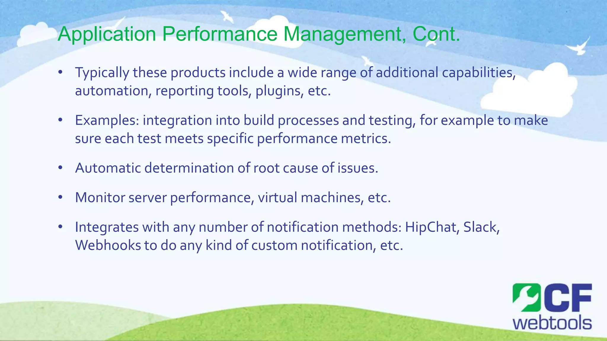 Application Performance Management, Cont.
• Typically these products include a wide range of additional capabilities,
automation, reporting tools, plugins, etc.
• Examples: integration into build processes and testing, for example to make
sure each test meets specific performance metrics.
• Automatic determination of root cause of issues.
• Monitor server performance, virtual machines, etc.
• Integrates with any number of notification methods: HipChat, Slack,
Webhooks to do any kind of custom notification, etc.
 