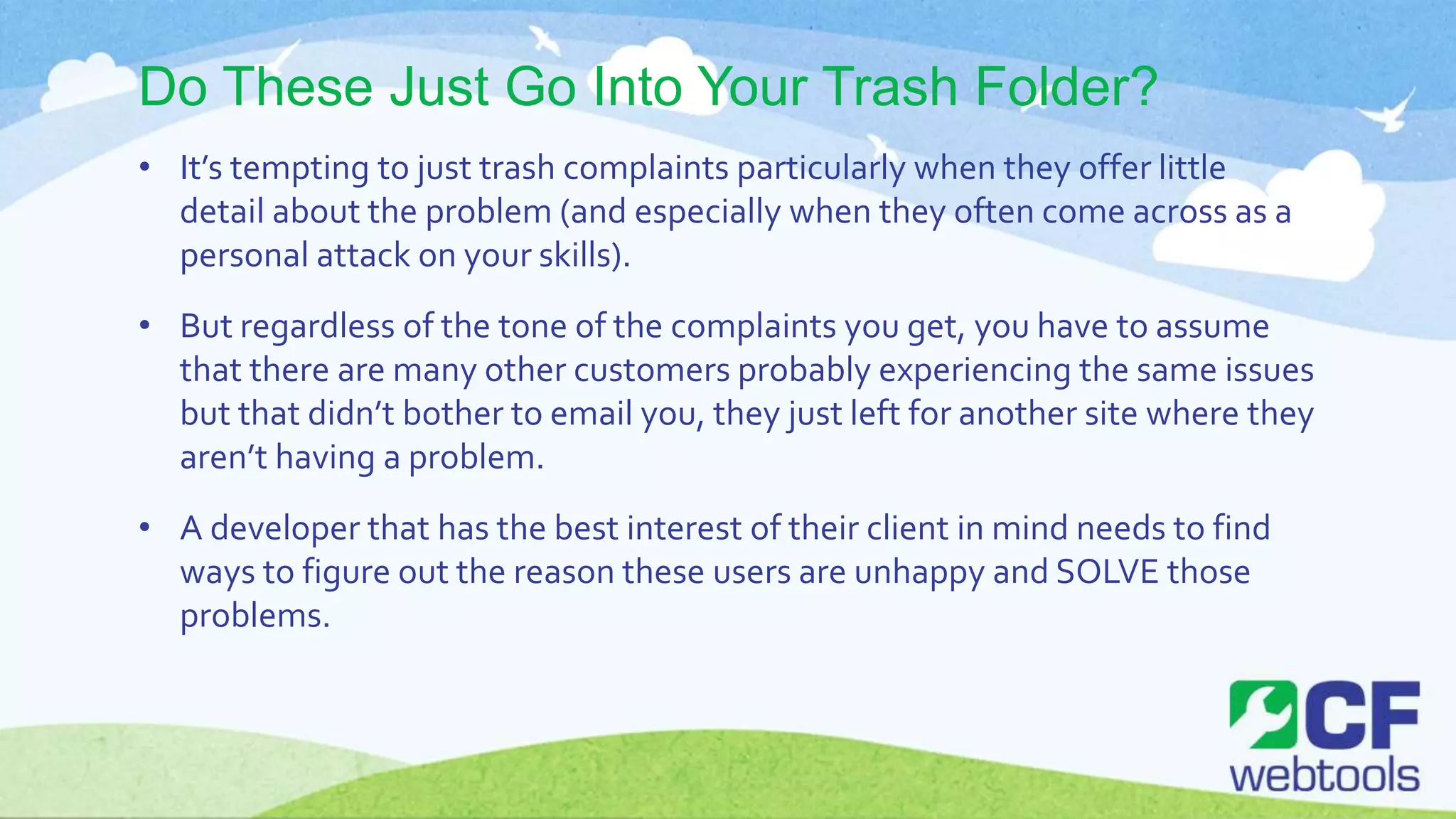 Do These Just Go Into Your Trash Folder?
• It’s tempting to just trash complaints particularly when they offer little
detail about the problem (and especially when they often come across as a
personal attack on your skills).
• But regardless of the tone of the complaints you get, you have to assume
that there are many other customers probably experiencing the same issues
but that didn’t bother to email you, they just left for another site where they
aren’t having a problem.
• A developer that has the best interest of their client in mind needs to find
ways to figure out the reason these users are unhappy and SOLVE those
problems.
 