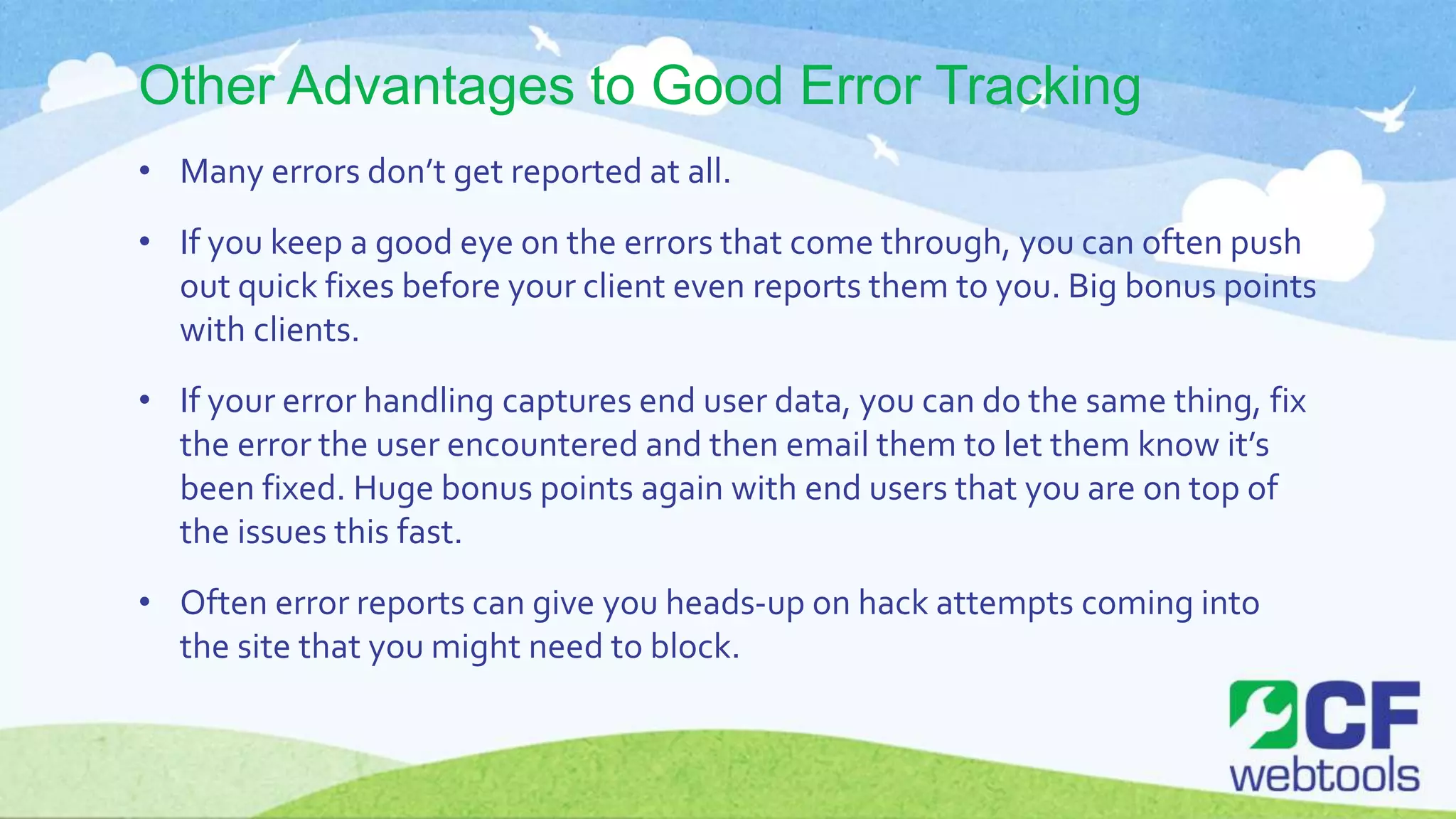 Other Advantages to Good Error Tracking
• Many errors don’t get reported at all.
• If you keep a good eye on the errors that come through, you can often push
out quick fixes before your client even reports them to you. Big bonus points
with clients.
• If your error handling captures end user data, you can do the same thing, fix
the error the user encountered and then email them to let them know it’s
been fixed. Huge bonus points again with end users that you are on top of
the issues this fast.
• Often error reports can give you heads-up on hack attempts coming into
the site that you might need to block.
 