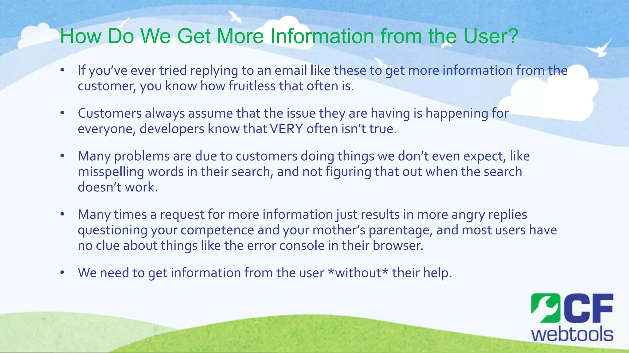 How Do We Get More Information from the User?
• If you’ve ever tried replying to an email like these to get more information from the
customer, you know how fruitless that often is.
• Customers always assume that the issue they are having is happening for
everyone, developers know thatVERY often isn’t true.
• Many problems are due to customers doing things we don’t even expect, like
misspelling words in their search, and not figuring that out when the search
doesn’t work.
• Many times a request for more information just results in more angry replies
questioning your competence and your mother’s parentage, and most users have
no clue about things like the error console in their browser.
• We need to get information from the user *without* their help.
 